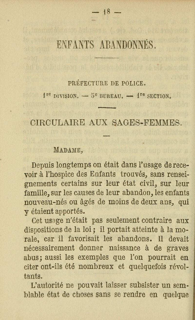 ENFANTS ABANDONNÉS. PREFECTURE DE POLICE. i^^ DIVÏSIOK. — 5^ BUREAU. -- l'® SECTION. CIRCULAIRE AUX SAGES-FEMMES. Madame, Depuis longtemps on était dans Tusage de rece- voir à l'hospice des Enfants trouvés, sans rensei- gnements certains sur leur état civil, sur leur famille, sur les causes de leur abandon, les enfants nouveau-nés ou âgés de moins de deux ans, qui y étaient apportés. Cet usage n'était pas seulement contraire aux dispositions de la loi ; il portait atteinte à la mo- rale, car il favorisait les abandons. Il devait nécessairement donner naissance à de graves abus; aussi les exemples que Ton pourrait en citer ont-ils été nombreux et quelquefois révol- tants. L'autorité ne pouvait laisser subsister un sem- blable état de ctioses sans se rendre en quelque