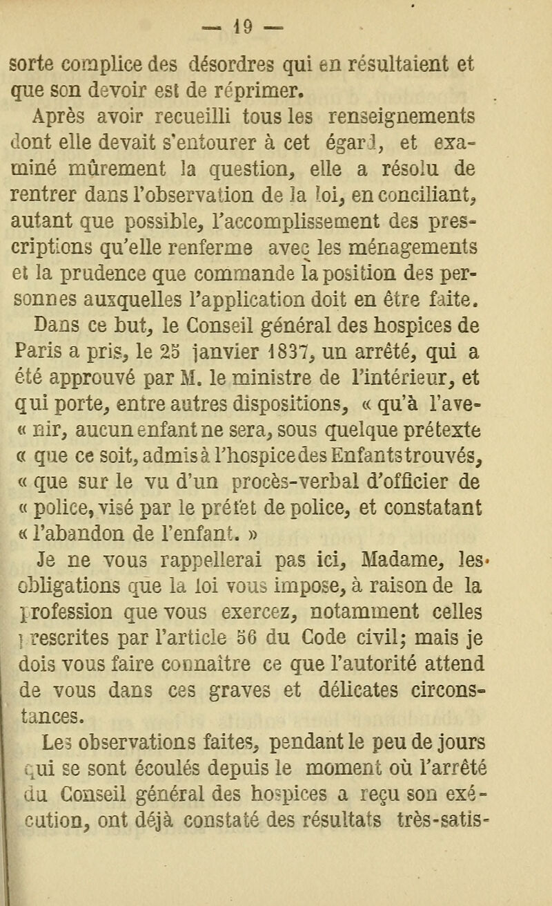 sorte complice des désordres qui en résultaient et que son devoir est de réprimer. Après avoir recueilli tous les renseignements dont elle devait s'entourer à cet égar j, et exa- miné mûrement la question, elle a résolu de rentrer dans robservation de la loi, en conciliant, autant que possible, raccomplissement des pres- criptions qu'elle renferme avec les ménagements et la prudence que commande la position des per- sonnes auxquelles Tapplication doit en être faite. Dans ce but, le Conseil général des hospices de Paris a pris, le 25 ianvier i837, un arrêté, qui a été approuvé par M. le ministre de l'intérieur, et qui porte, entre autres dispositions, c< qu'à l'ave- « Bir, aucun enfant ne sera, sous quelque prétexte c( que ce soit, admis à rhospice des Enfants trouvés, « que sur le vu d'un procès-verbal d'officier de « police, visé par le préfet de police, et constatant « l'abandon de l'enfant. » Je ne vous rappellerai pas ici. Madame, les» obligations que la loi vous impose, à raison de la profession que vous exercez, notamment celles ],rescrites par l'article 56 du Code civil; mais je dois vous faire connaître ce que l'autorité attend de vous dans ces graves et délicates circons- tances. Les observations faites, pendant le peu de jours qui se sont écoulés depuis le moment où l'arrêté du Conseil général des hospices a reçu son exé- cution, ont déjà constaté des résultats très-satis-