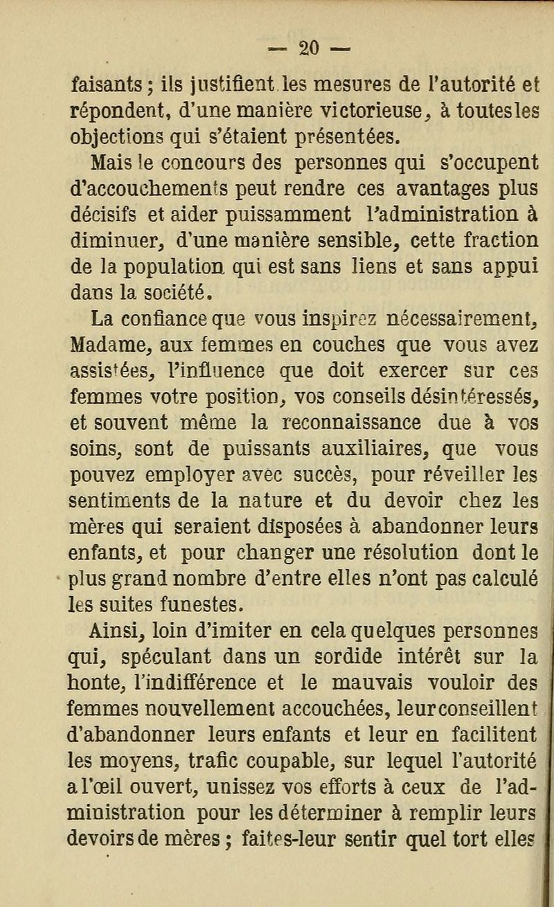 faisants; ils justifient les mesures de l'autorité et répondent, d'une manière victorieuse, àtoutesles objections qui s'étaient présentées. Mais le concours des personnes qui s'occupent d'accouchements peut rendre ces avantages plus décisifs et aider puissamment Tadministration à diminuer, d'une manière sensible, cette fraction de la population qui est sans liens et sans appui dans la société. La confiance que vous inspirez nécessairement. Madame, aux femmes en couches que vous avez assistées, l'influence que doit exercer sur ces femmes votre position, vos conseils désintéressés, et souvent même la reconnaissance due à vos soins, sont de puissants auxiliaires, que vous pouvez employer avec succès, pour réveiller les sentiments de la nature et du devoir chez les mères qui seraient disposées à abandonner leurs enfants, et pour changer une résolution dont le plus grand nombre d'entre elles n*ont pas calculé les suites funestes. Ainsi, loin d'imiter en cela quelques personnes qui, spéculant dans un sordide intérêt sur la honte, l'indifférence et le mauvais vouloir des femmes nouvellement accouchées, leur conseillent d'abandonner leurs enfants et leur en facilitent les moyens, trafic coupable, sur lequel l'autorité a l'œil ouvert, unissez vos efforts à ceux de l'ad- ministration pour les déterminer à remplir leurs devoirs de mères; faites-leur sentir quel tort elle?