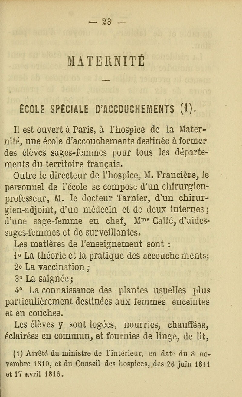 — Z3 MATERNITÉ ÉCOLE SPÉCIALE D'ACCOUCHEÎ^ENTS (1). Il est ouvert à Paris^ à l'hospics de la Mater- nité, une école d'accouchements destinée à former des élèves sages-femmes pour tous les départe- ments du territoire français. Outre le directeur de l'hospice, M. Francière, le personnel de l'école se compose d'un chirurgien- professeur, M. le docteur Tarnier, d'un chirur- gien-adjoint, d'un médecin et de deux internes ; d'une sage-femme en chef, M^® Callé, d'aides- sages-femmes et de surveillantes. Les matières de l'enseignement sont : io La théorie et la pratique des accouche ments; 2o La vaccination ; 3° La saignée; 40 La connaissance des plantes usuelles plus particulièrement destinées aux femmes enceiiites et en couches. Les élèves y sont logées, nourries, chauffées, éclairées en commun, et fournies de linge, de lit, (1) Arrêté du ministre de l'intérieur, en datr- du 8 no- vembre 1810, et dn Conseil des hospices,.des 26 juin 1811