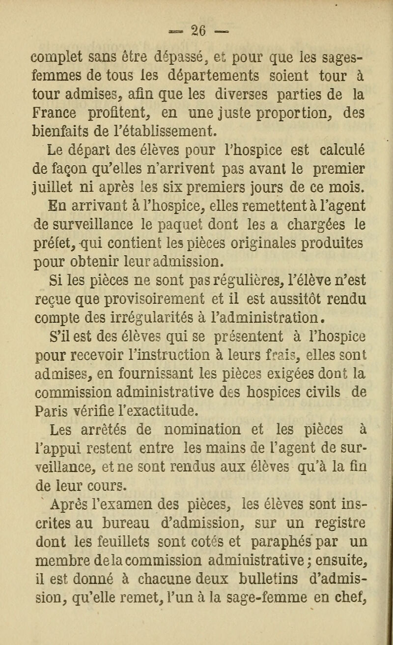 complet sans être dépassé, et pour que les sages- femmes de tous les départements soient tour à tour admises^ afin que les diverses parties de la France profitent, en une juste proportion, des bienfaits de l'établissement. Le départ des élèves pour Thospice est calculé de façon qu'elles n'arrivent pas avant le premier juillet ni après les six premiers jours de ce mois. En arrivant a l'hospice, elles remettent à l'agent de surveillance le paquet dont les a chargées le préfet, <5ui contient les pièces originales produites pour obtenir leur admission. Si les pièces ne sont pas régulières, l'élève n'est reçue que provisoirement et il est aussitôt rendu compte des irrégularités à l'administration. S'il est des élèves qui se présentent à l'hospice pour recevoir rinstruction à leurs frais, elles sont admises, en fournissant les pièces exigées dont la commission administrative des hospices civils de Paris vérifie l'exactitude. Les arrêtés de nomination et les pièces à l'appui restent entre les mains de l'agent de sur- veillance, et ne sont rendus aux élèves qu'à la fin de leur cours. Après l'examen des pièces, les élèves sont ins- crites au bureau d'admission, sur un registre dont les feuillets sont cotés et paraphés par un membre de la commission administrative ; ensuite, il est donné à chacune deux bulletins d'admis- sion, qu'elle remet, l'un à la sage-femme en chef.