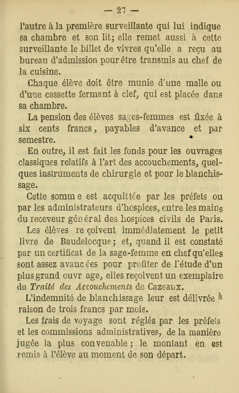 l'autre à la première surveillante qui lui indique sa chambre et son lit; elle remet aussi à cette surveillante le Mllet de vivres qu'elle a reçu au bureau d'admission pour être transmis au chef de la cuisine. Chaque élève doit être munie d'une malle ou d'une cassette fermant à clef^ qui est placée dans sa chambre. La pension des élèves sages-femmes est fixée à six cents francs, payables d'avance et par semestre. * En outre, il est fait les fonds pour les ouvrages classiques relatifs à l'art des accouchements^ quel- ques instruments de chirurgie et pour le blanchis- Cette somm e est acquittée par les préfets ou par les administrateurs d'hospices, entre les mains du receveur géDér al des hospices civils de Paris. Les élèves re çoivent immédiatement le petit livre de Baudelocque; et, quand il est constaté par un certificat de la sage^femme en chef qu'elles sont assez avanc ées pour profiter de l'étude d'un plus grand ouvr âge, elles reçoivent un exemplaire du Traité des Accouchements de Cazeaux. L'indemnité de blanchissage leur est délivrée à raison de trois francs par mois. Les frais de voyage sont réglés par les préfets et les commissions administratives, de la manière jugée la plus convenable ; le montant en est remis à l'élève au moment de son départ.