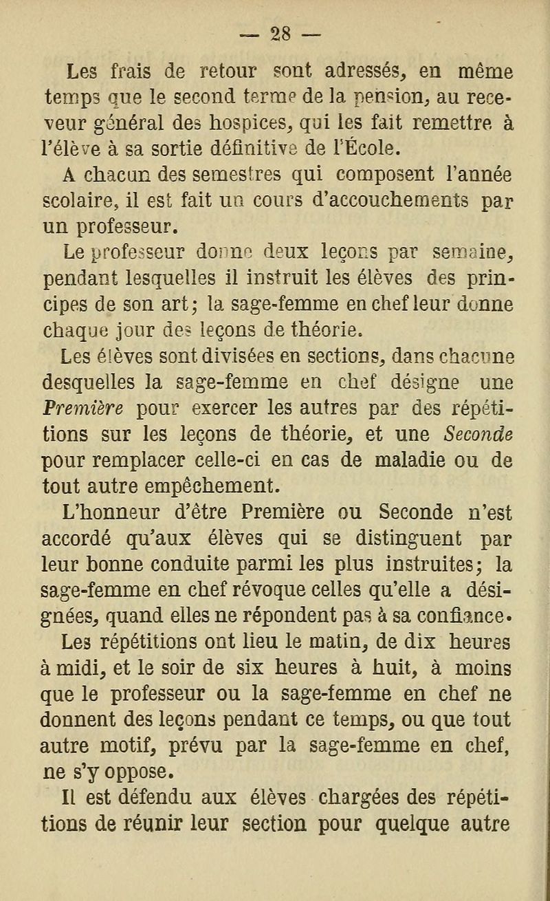 Les frais de retour sont adressés, en même temps que le second terme de la pension, au rece- veur général des hospices, qui les fait remettre à rélève à sa sortie définitive de TÉcole. A chacun des semestres qui composent l'année scolaire, il est fait un cours d'accouchements par un professeur. Le professeur dorno deux leçons par semaine, pendant lesquelles il instruit les élèves des prin- cipes de son art; la sage-femme en chef leur donne chaque jour de? leçons de théorie. Les élèves sont divisées en sections, dans chacime desquelles la sage-femme en chef désigne une Première pour exercer les autres par des répéti- tions sur les leçons de théorie, et une Seconde pour remplacer celle-ci en cas de maladie ou de tout autre empêchement. L'honneur d'être Première ou Seconde n'est accordé qu'aux élèves qui se distinguent par leur bonne conduite parmi les plus instruites; la sage-femme en chef révoque celles qu'elle a dési- gnées, quand elles ne répondent pas à sa confî.ance. Les répétitions ont lieu le matin, de dix heures à midi, et le soir de six heures à huit, à moins que le professeur ou la sage-femme en chef ne donnent des leçons pendant ce temps, ou que tout autre motif, prévu par la sage-femme en chef, ne s'y oppose. Il est défendu aux élèves chargées des répéti- tions de réunir leur section pour quelque autre
