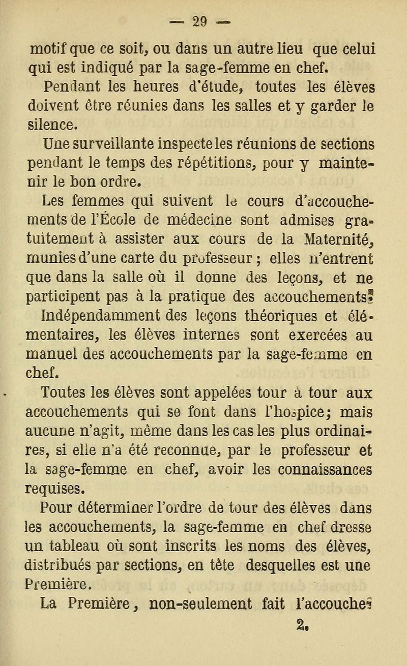 motif que ce soit, ou dans un autre lieu que celui qui est indiqué par la sage-femme en chef. Pendant les heures d'étude, toutes les élèves doivent être réunies dans les salles et y garder le silence. Une surveillante inspecte les réunions de sections pendant le temps des répétitions, pour y mainte- nir le bon ordre. Les femmes qui suivent U cours d'accouche- ments de l'École de médecine sont admises gra- tuitement à assister aux cours de la Maternité, munies d'une carte du professeur ; elles n'entrent que dans la salle où il donne des leçons, et ne participent pas à la pratique des accouchements? Indépendamment des leçons théoriques et élé- mentaires, les élèves internes sont exercées au manuel des accouchements par la sage-femme en chef. Toutes les élèves sont appelées tour à tour aux accouchements qui se font dans l'hospice; mais aucune n'agit, même dans les cas les plus ordinai- res, si elle n'a été reconnue, par le professeur et la sage-femme en chef, avoir les connaissances requises. Pour déterminer l'ordre de tour des élèves dans les accouchements, la sage-femme en chef dresse un tableau où sont inscrits les noms des élèves, distribués par sections, en tête desquelles est une Première. La Première, non-seulement fait l'accoucheî 2.