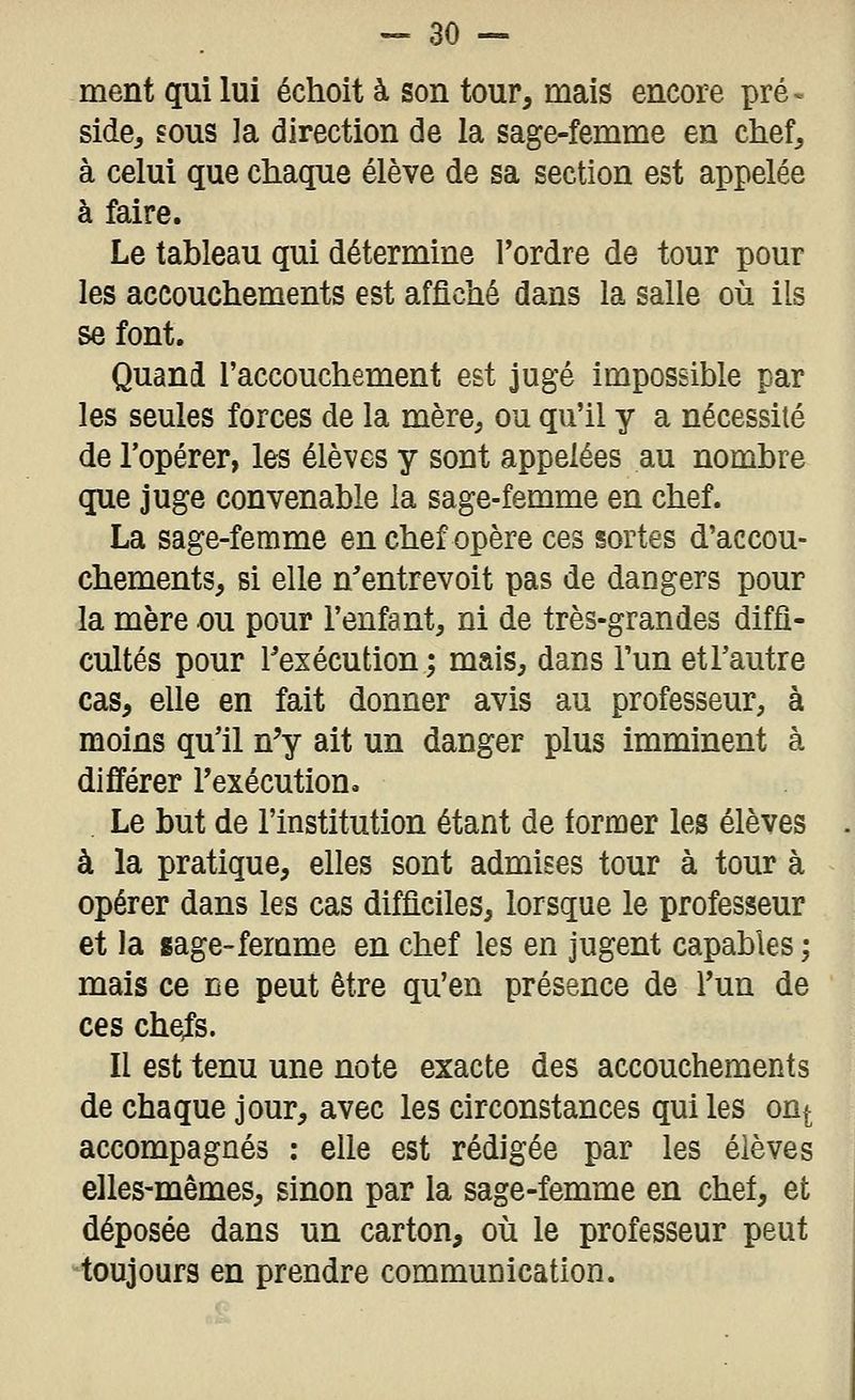 ment qui lui échoit à son tour, mais encore pré^ side, sous ]a direction de la sage-femme en chef^ à celui que cliaque élève de sa section est appelée à faire. Le tableau qui détermine l'ordre de tour pour les accouchements est affiché dans la salle où ils se font. Quand l'accouchement est jugé impossible par les seules forces de la mère, ou qu'il y a nécessité de l'opérer, les élèves y sont appelées au nombre que juge convenable la sage-femme en chef. La sage-ferame en chef opère ces sortes d'accou- chements, si elle n'entrevoit pas de dangers pour la mère ou pour l'enfant, ni de très-grandes diffi- cultés pour Texécution ; mais, dans l'un etl'autre cas, elle en fait donner avis au professeur, à moins qu'il n'y ait un danger plus imminent à différer Texécution. Le but de l'institution étant de former les élèves à la pratique, elles sont admises tour à tour à opérer dans les cas difficiles, lorsque le professeur et la sage-ferame en chef les en jugent capables ; mais ce ne peut être qu'en présence de l'un de ces che/s. Il est tenu une note exacte des accouchements de chaque jour, avec les circonstances qui les on^ accompagnés : elle est rédigée par les élèves elles-mêmes, sinon par la sage-femme en chef, et déposée dans un carton, où le professeur peut toujours en prendre communication.