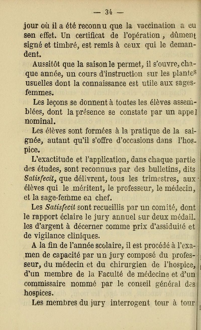 jour où il a été reconnu que la vaccination a eu son effet. Un certificat de l'opération, dûment signé et timbré, est remis à ceux qui le deman- dent. Aussitôt que la saison le permet, il s'ouvre, cha que année, un cours d'instruction sur les plantes usuelles dont la connaissance est utile aux sages- femmes. Les leçons se donnent à toates les élèves assem blées, dont la présence se constate par un appe, nominal. Les élèves sont formées à la pratique de la sai- gnée, autant qu'il s'offre d'occasions dans l'hos. pice. L'exactitude et l'application, dans chaque partie des études, sont reconnues par des bulletins^ dits Satisfecit, que délivrent, tous les trimestres, aux élèves qui le méritent, le professeur, le médecin, et la sage-femme en chef. Les Satisfecit sont recueillis par un comité, dont le rapport éclaire le jury annuel sur deux médalL les d'argent à décerner comme prix d'assiduité et de vigilance cliniques. A la fin de l'année scolaire, il est procédé à l'exa- men de capacité par un jury composé du profes- seur, du médecin et du chirurgien de l'hospice, d'un membre de la Faculté de médecine et d'un commissaire nommé par le conseil général des hospices. Les membres du jury interrogent tour à tour