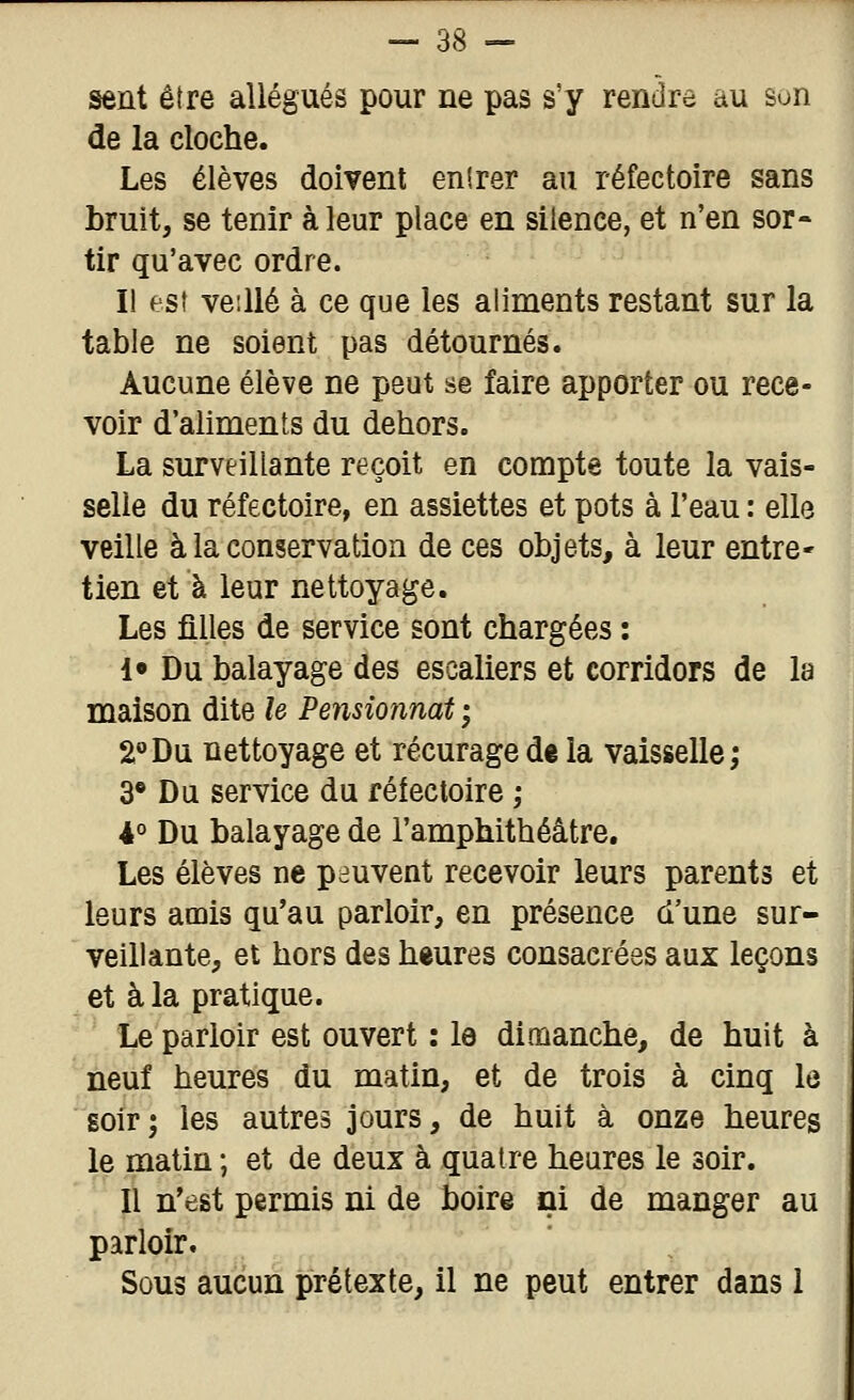 sent être allégués pour ne pas s'y rendre au son de la cloche. Les élèves doivent enirer au réfectoire sans bruit, se tenir à leur place en silence, et n'en sor- tir qu'avec ordre. I! esf veillé à ce que les aliments restant sur la table ne soient pas détournés. Aucune élève ne peut se faire apporter ou rece- voir d'aliments du dehors. La surveillante reçoit en compte toute la vais- selle du réfectoire, en assiettes et pots à l'eau : elle veille à la conservation de ces objets, à leur entre' tien et à leur nettoyage. Les filles de service sont chargées : !• Du balayage des escaliers et corridors de la maison dite le Pensionnat ; 2''Du nettoyage et récuragedt la vaisselle; 3* Du service du réfectoire ; 4° Du balayage de l'amphithéâtre. Les élèves ne peuvent recevoir leurs parents et leurs amis qu'au parloir, en présence d'une sur- veillante, et hors des heures consacrées aux leçons et à la pratique. Le parloir est ouvert : la dimanche, de huit à neuf heures du matin, et de trois à cinq le soir ; les autres jours, de huit à onze heures le matin ; et de deux à quatre heures le soir. Il n'est permis ni de boire ni de manger au parloir. Sous aucun prétexte, il ne peut entrer dans 1