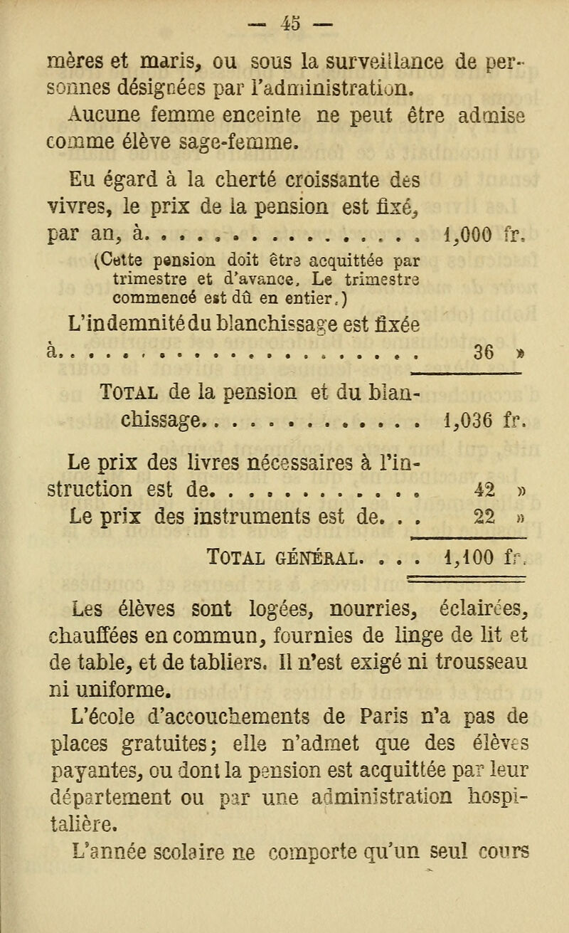 mères et maris, ou sous la surveillance de per- sonnes désignées par l'administration. Aucune femme enceinte ne peut être admise comme élève sage-femme. Eu égard à la cherté croissante des vivres, le prix de la pension est fixé^ par an, à 1,000 fv, (Celte pension doit êtra acquittée par trimestre et d'avance. Le trimestre commencé est dû en entier,) L'indemnité du blanchissage est fixée à 36 » Total de la pension et du blan- chissage. 1,036 fr. Le prix des livres nécessaires à l'in- struction est de 42 » Le prix des instruments est de. . . 22 » Total général. ... 4,100 fr. Les élèves sont logées, nourries, éclairées, chauffées en commun, fournies de linge de lit et de table, et de tabliers. Il n'est exigé ni trousseau ni uniforme. L'école d'accouchements de Paris n'a pas de places gratuites; elle n'admet que des élèves payantes, ou dont la pension est acquittée par leur département ou par une administration hospi- talière. L'année scolaire ne comporte qu'un seul cours