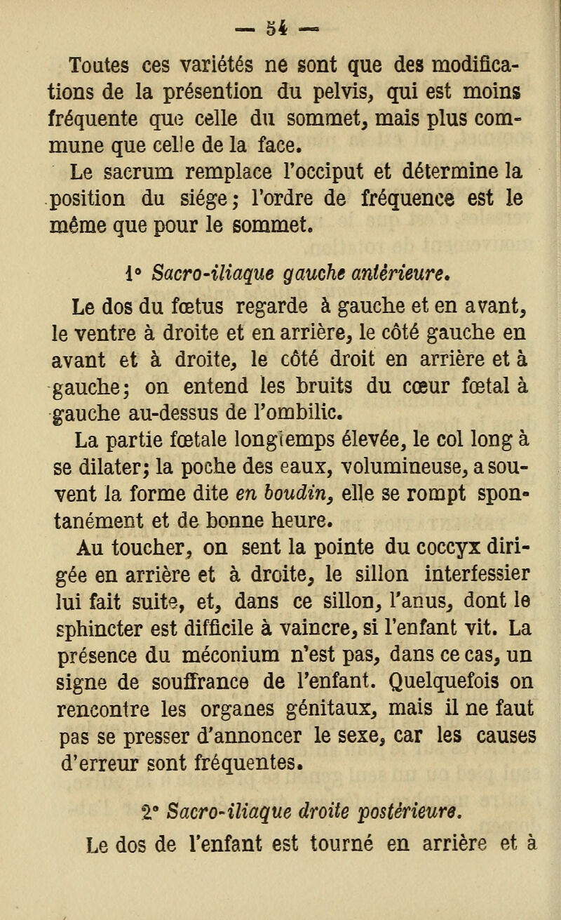 Toutes ces variétés ne sont que des modifica- tions de la présention du pelvis, qui est moins fréquente que celle du sommet, mais plus com- mune que celle de la face. Le sacrum remplace l'occiput et détermine la position du siège; l'ordre de fréquence est le même que pour le sommet. l* Sacro-iliaque gauche antérieure. Le dos du fœtus regarde à gauche et en avant, le ventre à droite et en arrière, le côté gauche en avant et à droite, le côté droit en arrière et à gauche; on entend les bruits du cœur fœtal à gauche au-dessus de l'ombilic. La partie fœtale longtemps élevée, le col long à se dilater; la poche des eaux, volumineuse, a sou- vent la forme dite en boudin, elle se rompt spon- tanément et de bonne heure. Au toucher, on sent la pointe du coccyx diri- gée en arrière et à droite, le sillon interfessier lui fait suite, et, dans ce sillon, l'anus, dont le sphincter est difficile à vaincre, si l'enfant vit. La présence du méconium n'est pas, dans ce cas, un signe de souffrance de Tenfant. Quelquefois on rencontre les organes génitaux, mais il ne faut pas se presser d'annoncer le sexe, car les causes d'erreur sont fréquentes. S: Sacro-iliaque droite postérieure. Le dos de l'enfant est tourné en arrière et à