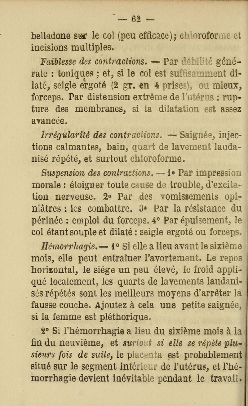 belladone sw le col (peu efficace); chloroforme et incisions multiples. Faiblesse des contractions, -=- Par débiUté géné- rale : toniques ', et, si le col est suffisamment di- laté, seigle ergoté (2 gr. en 4 prises), ou mieux, forceps. Par distension extrême de l'utérus : rup- ture des membranes, si la dilatation est assez avancée. Irrégularité des contractions. — Saignée, injec- tions calmantes, bain, quart de lavement lauda- nisé répété, et surtout chloroforme. Suspension des contractions. — !• Par impression morale : éloigner toute cause de trouble, d'excita- tion nerveuse. 2 Par des vomissements opi- niâtres : les combattre. 3» Par la résistance du périnée : emploi du forceps. 4*' Par épuisement, le col étant souple et dilaté: seigle ergoté ou forceps, Eémorrhagie,— 1° Si elle a lieu avant le sixième mois, elle peut entraîner Tavortement. Le repos horizontal, le siège un peu élevé, le froid appli- qué localement, les quarts de lavements laudani- ses répétés sont les meilleurs moyens d'arrêter la fausse couche. Ajoutez à cela une petite saignée, si la femme est pléthorique. â Si rhémorrhagie a lieu du sixième mois à la fin du neuvième, et swtout si elle se répète plu- sieurs fois de suite, le placciita est probablement situé sur le segment intéris :.? de l'utérus, et rhé- morrhagie devient inévitable pendant le travail.