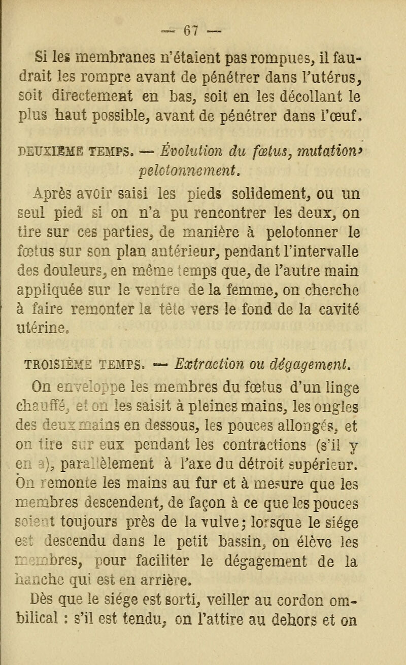 Si les membranes n'étaient pas rompues, il fau- drait les rompre avant de pénétrer dans Tutérus, soit directement en bas, soit en les décollant le plus haut possible^ avant de pénétrer dans l'œuf. DEUXISME TEMPS. — ÉvoliUion du fœius, mutation^ pelctonnement. Après avoir saisi les pieds solidement, ou un seul pied si on n'a pu rencontrer les deux, on tire sur ces parties, de manière à pelotonner le fœtus sur son plan antérieur, pendant l'intervalle des douleurs, en même temps que, de l'autre main appliquée sur le ventre de la femaie, on cberche à faire remonter la tête vers le fond de la cavité utérine. TROISIÈMS TEMPS. «- Extraction ou dégagement. On en yeloppe les membres du fœtus d'un linge cliaiuîé, et on les saisit à pleines mains, les ongles des dsuz mains en dessous, les pouces allongés, et on tire sur eux pendant les contractions (s'il y en a), parai-élément à l'axe du détroit supérieur. On remonte les mains au fur et à me?ure que les membres descendent, de façon à ce que les pouces soient toujours près de la vulve; lorsque le siège est descendu dans le petit bassin, on élève les membres, pour faciliter le dégagement de la bsnche qui est en arrière. Dès que le siège est sorti, veiller au cordon om- bilical : s'il est tendu, on l'attire au dehors et on