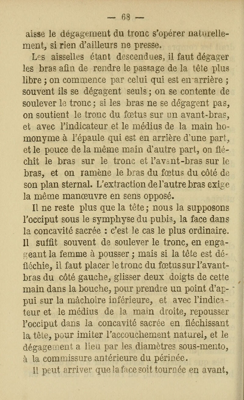 aisse le dégagement du tronc s'opérer natarelle- ment, si rien d'ailleurs ne presse. Les aisselles étant descendues^ il faut dégager les bras afin de rendre le passage de la tête plus libre ; on commence par celui qui est en arrière ; souvent ils se dégagent seuls ; on se contente de soulever le tronc ; si les bras ne se dégagent pas, on soutient le tronc du fœtus sur un avant-bras, et avec l'indicateur et le médius de la main bo- monyme à Tépaule qui est en arrière d'une part, et le pouce de la même mein d'autre part, on flé- cbit le bras sur le tronc et l'avânt-bras sur le bras, et on ramène le bras du fœtus du côté de son plan sternal. L'extraction de l'autre bras exige la même manœuvre en sens opposé. Il ne reste plus que la tête; nous la supposons l'occiput sous le symphyse du pubis, la face dans la concavité sacrée : c'est le cas le plus ordinaire. Il suffit souvent de soulever le tronc, en enga- geant la femme à pousser ; mais si la tète est dé- flécbie, il faut placer ]e tronc du fœtus sur l'avant- bras du côté gauche, glisser deux doigts de cette main dans la bouche, pour prendre un point d'ap- pui sur la mâchoire inférieure, et avec l'indica- teur et le médius de la main droite, repousser l'occiput dans la concavité sacrée en fléchissant la têie, pour imiter Taccouchement naturel, et le dégageïiient, a lieu par les diamètres sous-mento, à la commissure antérieure du périnée. II peut arriver que la face soit tournée en avant.