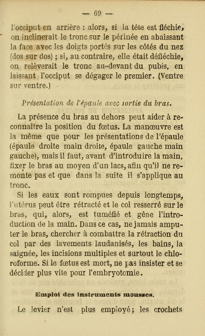 l'occiput en arrière : alors, si ia tête est fléchie, on inclinerait le tronc sur le périnée en abaissant la face avec les doigts portés sur les côtés du nez (dos sur dos) ; si, au contraire; elle était défléchie, on relèverait le tronc au-devant du pubis, en laissant l'occiput se dégager le premier. (Ventre sur ventre.) Présentation de l'épaule avec sortie du bras. La présence du bras au dehors peut aider à re- connaître la position du fœtus. La manœuvre est la même que pour les présentations de l'épaule (épaule droite main droite, épaule gauche main gauche), mais il faut, avant d'introduire la main, fixer le bras au moyen d'un lacs, afin qu'il ne re- monte pas et que dans la suite il s'applique au tronc. Si les eaux sont rompues depuis longtemps, l'utérus peut être rétracté et le col resserré sur le bras, qui, alors, est tuméfié et gêne l'intro- duction de la main. Dans ce cas, ne jamais ampu- ter le bras, chercher à combattre la rétraction du col par des lavements laudanisés, les bains, la saignée, les incisions multiples et surtout le chlo- roforme. Si le fœtus est mort, ne pas insister et se décider plus vite pour l'embryotomie. Emploi <leâ instruments mousses. Le levier n'est plus employé; les crochets