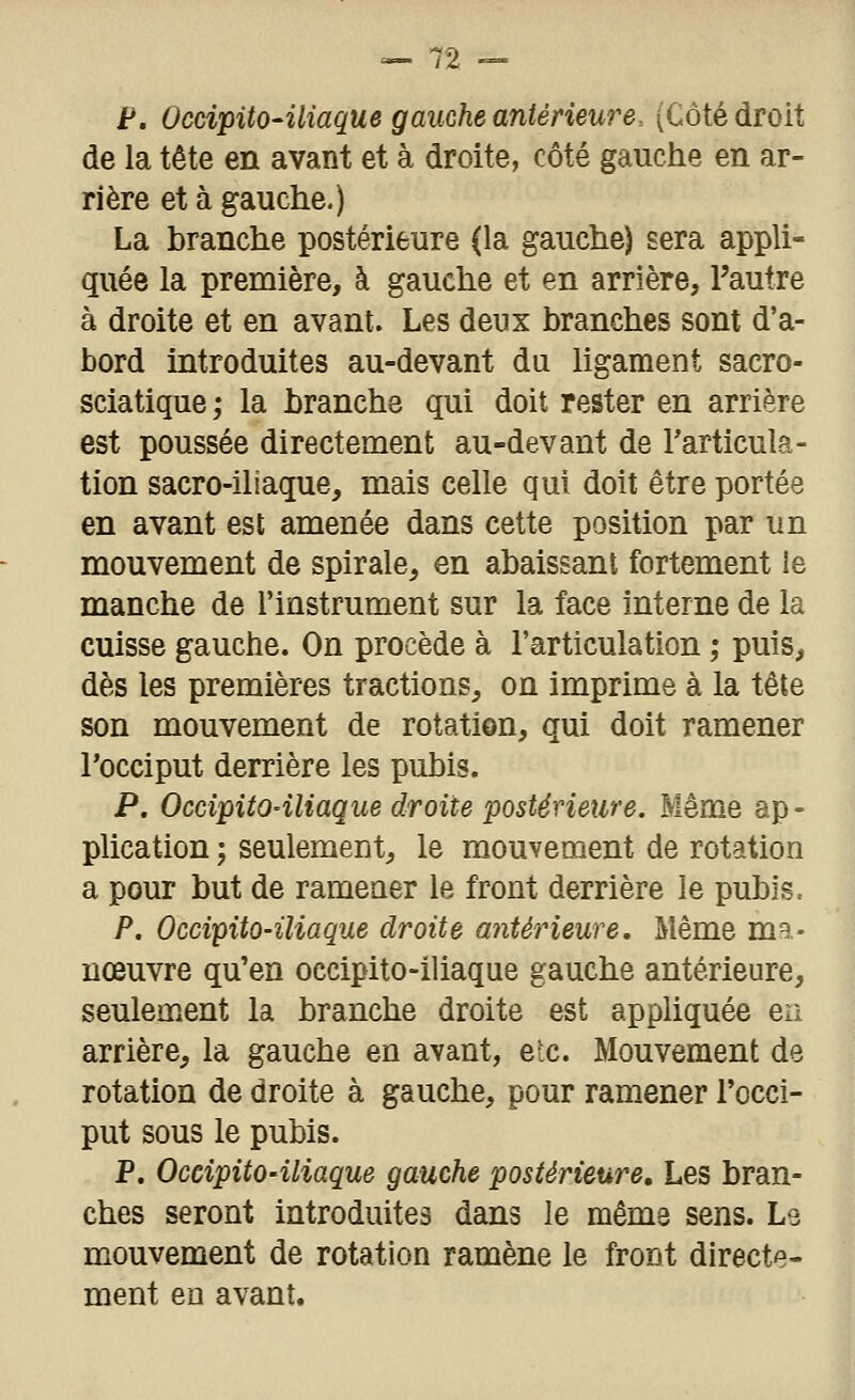 F. OccipitO'iliaque gauche antérieure. (Côté droit de la tête en avant et à droite, côté gauclie en ar- rière et à gauche.) La branche postérieure (la gauche) sera appli- quée la première, à gauche et en arrière, l'autre à droite et en avant. Les deux branches sont d'a- bord introduites au-devant du ligament sacro- sciatique ; la branche qui doit rester en arrière est poussée directement au-devant de Tarticula- tion sacro-iliaque, mais celle qui doit être portée en avant est amenée dans cette position par un mouvement de spirale, en abaissant fortement le manche de l'instrument sur la face interne de la cuisse gauche. On procède à l'articulation ; puis, dès les premières tractions, on imprime à la tête son mouvement de rotation, qui doit ramener l'occiput derrière les pubis. P. Occipito-iliaque droite postérieure. Même ap« plication ; seulement, le mouvement de rotation a pour but de ramener le front derrière le pubis. P. Occipito-iliaque droite antérieure. Même ma- nœuvre qu'en occipito-iliaque gauche antérieure, seulement la branche droite est appliquée en arrière, la gauche en avant, eic. Mouvement de rotation de droite à gauche, pour ramener l'occi- put sous le pubis. P. Occipito-iliaque gauche postérieure. Les bran- ches seront introduites dans le même sens. Le mouvement de rotation ramène le front directe- ment ea avant.