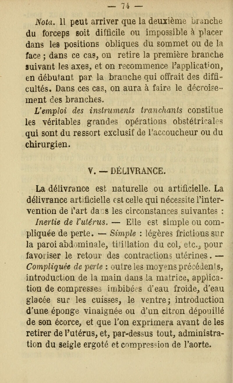 Nota. Il peut arriver que la deuxième branche du forceps soit difficile ou impossible à placer dans les positions obliques du sommet ou de la face ; dans ce cas, on retire la première branche suivant les axes, et on recommence l'application, en débutant par la branche qui offrait des diffl« cultes. Dans ces cas, on aura à faire le décroiFe- ment des branches. L'emploi des inslruments tranchants constitue les véritables grandes opérations obstétricales qui sont du ressort exclusif de l'accoucheur ou du chirurgien. V. — DÉLIVRANCE. La délivrance est naturelle ou artificielle. La délivrance artificielle est celle qui nécessite l'inter- vention de l'art da :s les circonstances suivantes : Inertie de l'utérus. — Elle est simple ou com- pliquée de perte. — Simple : légères frictions sur la paroi abdominale^ titillation du col, etc.^ pour favoriser le retour des contractions utérines. — Compliquée de perte : outre les moyens précédents, introduction de la main dans la matrice, applica- tion de compresses Imbibées d'eau froide, d'eau glacée sur les cuisses, le ventre; introduction d'une éponge vinaignée ou d'un citron dépouillé de son écorce, et que l'on exprimera avant de les retirer de l'utérus, et, par-dessus tout, administra- tion du seigle ergoté et compres-non de l'aorte.