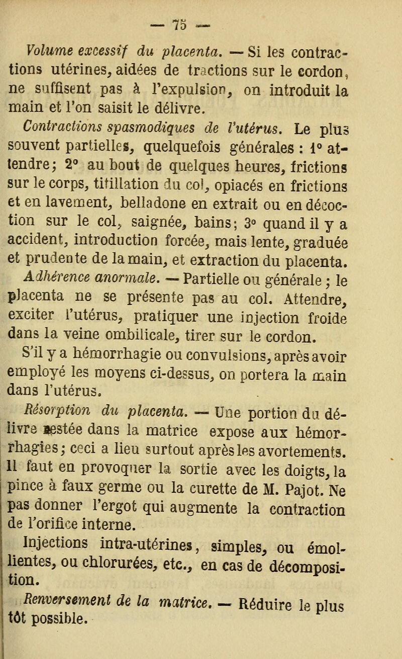 Volume excessif du placenta. — Si les contrac- tions utérines, aidées de tractions sur le cordon, ne suffisent pas à l'expulsion, on introduit la main et l'on saisit le délivre. Contractions spasmodiques de Vutérus. Le plus souvent partielles, quelquefois générales : 1° at- tendre; S'' au bout de quelques heures, frictions sur le corps, titillation du col, opiacés en frictions et en lavement, belladone en extrait ou en décoc- tion sur le colj saignée, bains ; 3° quand il y a accident, introduction forcée, mais lente, graduée et prudente de la main, et extraction du placenta. Adhérence anormale. — Partielle ou générale ; le placenta ne se présente pas au col. Attendre, exciter l'utérus, pratiquer une injection froide dans la veine ombilicale, tirer sur le cordon. S'il y a hémorrhagie ou convulsions, après avoir employé les moyens ci-dessus, on portera la main dans l'utérus. Résorption du placenta. — Une portion du. dé- livre aestée dans la matrice expose aux hémor- rhagies; ceci a lieu surtout aprèsIp.s avortements. 11 faut en provoquer la sortie avec les doigts, la pince à faux germe ou la curette de M. Pajot. Ne pas donner l'ergot qui augmente la contraction de l'orifice interne. Injections intra-utérines, simples, ou émol- lientes, ou chlorurées, etc., en cas de décomposi- tion. Renversement de la matrice. — Réduire le plus tôt possible.