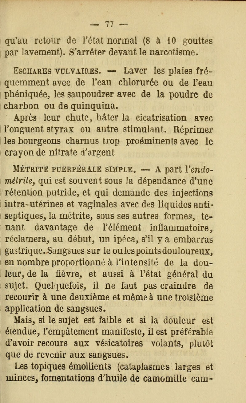 qu'au retour de l'état normal (8 à 10 gouttes par lavement). S'arrêter devant le narcotisme. EsGHARES vuLVATRES. — Laver les plaies fré- quemment avec de l'eau chlorurée ou de l'eau phéniquée, les saupoudrer avec de la poudre de charbon ou de quinquina. Après leur chute, hâter la cicatrisation avec l'onguent styrax ou autre stimulant. Réprimer les bourgeons charnus trop proéminents avec le crayon de nitrate d'argent MÉTRiTE PUERPÉRALE SIMPLE. ~ A part Vendo- méirite, qui est souvent sous la dépendance d'une rétention putride, et qui demande des injections intra-utérines et vaginales avec des liquides anti- septiques, la métrite, sous ses autres formes, te- nant davantage de l'élément inflammatoire, réclamera, au début, un ipéca, s'il y a embarras gastrique. Sangsues sur le ou les points douloureux, en nombre proportionné à ilntensité de la dou- leur, de la fièvre, et aussi à l'état général du sujet. Quelquefois, il ne faut pas craindre de recourir à une deuxième et même à une troisième application de sangsues. Mais, si le sujet est faible et si la douleur est étendue, l'empâtement manifeste, il est préférable d'avoir recours aux vésicatoires volants, pluiôt que de revenir aux sangsues. Les topiques émoliients (cataplasmes larges et minces, fomentations d'huile de camomille cam=