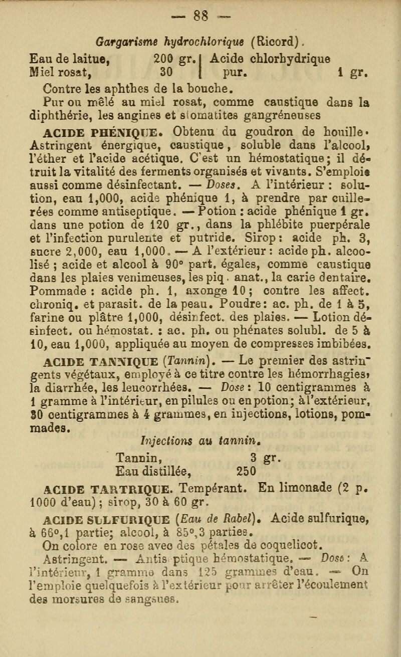 Gargarisme hydrochlorique (Ricord). Eau de laitue, 200 gr. | Acide chlorhydrique Miel rosat, 30 | pur. 1 gr. Contre lea aphtbes de la bouche. Pur ou mêlé au miel rosat, comme caustique dans la diphthérie, le3 angines et siomatites gangreneuses ACIDE PHÉNIQîJE» Obtenu du goudron de houille» Astringent énergique, caustique, soluble dans l'alcool» l'éther et Paclde acétique. C'est un hémostatique; il dé- truit la vitalité des ferments organisés et vivants. S'emploi* aussi comme désinfectant. —Doses. A l'intérieur : solu- tion, eau 1,000, acide phénique 1, à prendre par cuille- rées comme antiseptique. — Potion : acide phénique 1 gr. dans une potion de 120 gr., dans la phlébite puerpérale et l'infection purulente et putride. Sirop : acide ph. 3, sucre 2,000, eau 1,000» — A l'extérieur: acide ph. alcoo- lisé ; acide et alcool à 90° part, égales, comme caustique dans les plaies venimeuses, les piq. anat., la carie dentaire. Pommade: acide ph. 1, axongelO; contre les affect. chroniq. et parasit. de la peau. Poudre: ac. ph. de 1 à 5, farine ou plâtre 1,000, désir fect. des plaies. — Lotion dé- sinfect. ou hémostat. : ac. ph. ou phénates solubl. de 5 à 10, eau 1,000, appliquée au moyen de compresses imbibées. ACIDE TAKNIQUE {Tayinin). — Le premier des astrin gents végétaux, en^ployé à ce titre contre les hémorrhagies» la diarrhée, les leucorrhées. — Dose : 10 centigrammes à 1 gramme à l'intérieur, en pilules ou en potion; àl'extérieur, 80 centigrammes à 4 grammes, en injections, lotions, pom- mades. Injection au tannin. Tannin, 3 gr. Eau distillée, 250 ACIDE TARTRIQUE. Tempérant. En limonade (2 p. 1000 d'eau) ; sirop, 30 à 60 gr. ACIDE SLLFURIQUE {Eau de Rabel), Acide aulfurique, k 66°, 1 partie; alcool, à 85°,3 parties. On colore en rose avec des pétales de coquelicot. Astringent. — Aiitis ptique hémostatique. — Dose : 4 i'intérieriv, 1 grammo dans 125 graninies d'eau. — On l'emploie quelquefois h l'extérieur pour arrêter l'écoulement des morsures de sangsues.