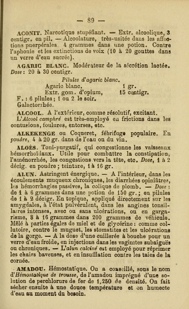 ACONIT. Narcotique stupéfiant. — Extr. alcoolique, 3 oentigr» en pil. —Alcoolature, très-usitée dans les affe<j- tions puerpérales, 4 grammes dans une potion. Contre l'aphonie et les extinctions de voix (10 à 20 gouttes dans un verre d'eau sucrée). AGARIC BLANC. Modérateur de la sécrétion lactée. Dose : 20 à 30 oentigr. Pilules d^agaric blanc. Agaric blanc, 1 gr. Extr. gom. d'opium, 15 ce^tigr, F. : 6 pilules ; 1 ou 2 le soir, Galactorrhée. ALCOOL. A l'extérieur, comme résolutif, excitant. VÂlcool camphré est très-employé eu frictions dans les contusions, foulures, entorses, etc. ALKEKENGE OU Coqueret, fébrifug» populaire. En poudre, 4 à 20 gr. dans de l'eau ou du vin. ILOÈS. Toni-purgatif, qui congestionne les vaisseaux hémorrtioïdaux. Utile pour combattre la constipation, l'aménorrhée, les congestions vers la tête, etc. Dose, 1 à 2 décig. en poudre; teinture, là 16 gr. ALUN. Astringent énergique. — A l'intérieur, dans les écoulements muqueux chroniques, les diarrhées opiniâtres, les hémorrhagies passives, la colique de plomb. — Dose ; de 1 à 6 grammes dans une potion de 150 gr. ; en pilules de 1 à 2 décigr. En topique, appliqué directement sur les amygdales, à l'état pulvérulent, dans les angines tonsil- laires intenses, avec ou sans ulcérations, ou en garga- risme, 8 à 16 grammes dans 200 grammes de véhicule. Mêlé à parties égales de miel et de glycérine: comme col- lutoire, contre le muguet, les stomatites et les ulcérations de la gorge. ^ A la dose d'une cuillerée à bouche pour un cornée. AMADOU. Hémostatique. Ou a coaseillé, sous le nom à^Hémostatique de trousse, de l'amadou imprégné d'une so- lution de perchlorure de fer de 1,250 de densité. On fait sécher ensuite à une douce température et on humecte d'eau au moment du besoin.