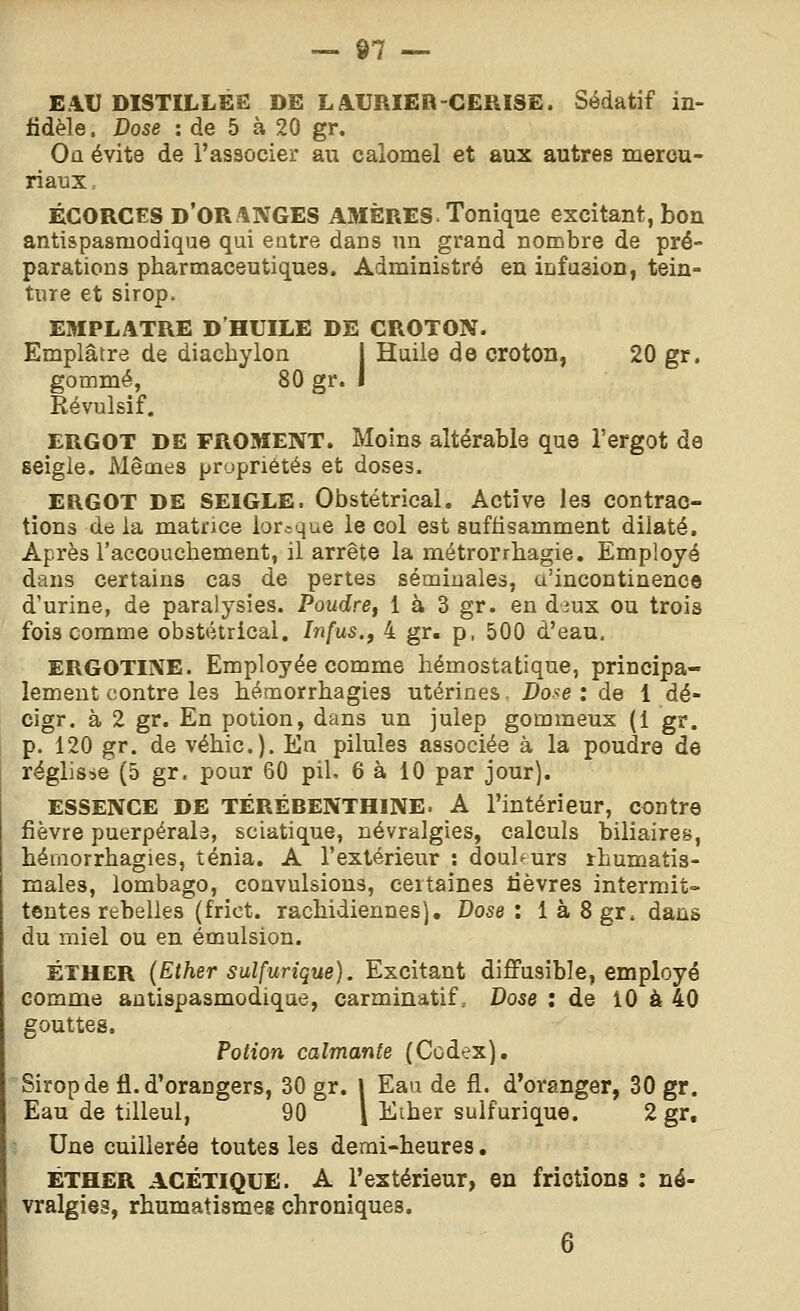 EAU DISTILLÉE DE LAURIER CERISE. Sédatif in- fidèle. Dose : de 5 à 20 gr. Où évite de l'associer au calomel et aux autres merou- riaux, ÉGORGES d'oranges AMÈRES. Tonique excitant, boa antispasmodique qui entre dans un grand nombre de pré- parations pharmaceutiques. Administré en infusion, tein- ture et sirop. EMPLATRE D'HUILE DE GROTON. Emplâtre de diachylon j Huile de croton, 20 gr. gommé, 80 gr. l Révulsif. ERGOT DE FROMENT. Moins altérable que l'ergot de seigle. Mêmes propriétés et doses. ERGOT DE SEIGLE. Obstétrical, Active les contrac- tions de la matrice lorsque le col est suffisamment dilaté. Après l'accouchement, il arrête la métrorrhagie. Employé dans certains cas de pertes séminales, a'incontinence d'urine, de paralysies. Poudre, 1 à 3 gr. en àmx ou trois fois comme obstétrical. Infus.y 4 gr. p, 500 d'eau. ERGOTINE. Employée comme hémostatique, principa- lement contre les hémorrhagies utérines. Dose: de 1 dé- cigr. à 2 gr. En potion, dans un julep gommeux (1 gr. p. 120 gr. de véhic). En pilules associée à la poudre de réglisse (5 gr. pour 60 pil. 6 à 10 par jour). ESSENCE DE TÉRÉBENTHINE. A l'intérieur, contre fièvre puerpérale, sciatique, névralgies, calculs biliaires, hémorrhagies, ténia. A l'extérieur : douhurs rhumatis- males, lombago, convulsions, certaines lièvres intermit- tentes rebelles (frict. rachidiennes]. Dose: làSgr, dans du rniel ou en émulsion. ÉTHER (Ether sulfurique). Excitant diffusible, employé comme antispasmodique, carminatif. Dose : de 10 à 40 gouttes. Potion calmante (Codex). Sirop de fl. d'orangers, 30 gr. I Eau de fl. d'oranger, 30 gr. Eau de tilleul, 90 \ Eiher sulfurique. 2 gr. Une cuillerée toutes les demi-heures. ÉTHER AGÉTIQUE. A l'extérieur, en frictions : né- vralgies, rhumatismes chroniques. 6