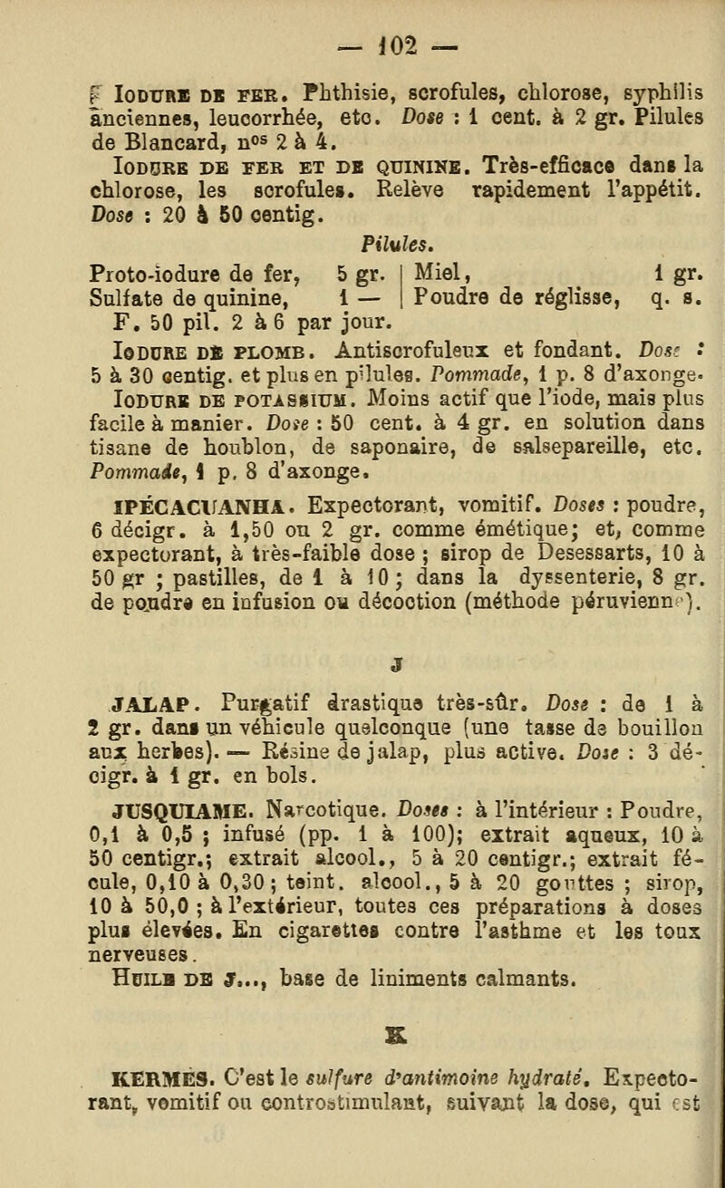 f loDURB DB FER. Phthisie, scrofules, chlorose, syphilis anciennes, leucorrhée, etc. Dose : 1 cent, à 2 gr. Pilules de Blancard, nos 2 à 4. loDDRE DE FER ET DB QUININE. Très-efficac© dan* la chlorose, les scrofule». Relève rapidement l'appétit. Dose : 20 à 50 oentig. Pilules. Proto-iodure de fer, 5 gr. | Miel, 1 gr. Sulfate de quinine, 1 — 1 Poudre de réglisse, q. s. F. 50 pil. 2 à6 par jour. loDURE Dï PLOMB. Antiscrofuleux et fondant. Dose .* 5 à 30 oentig. et plus en pilules. Pommade, 1 p. 8 d'axonge. loDURB DE POTASSIUM. Moius actif que l'iode, mais plus facile à manier. Doie : 60 cent, à 4 gr. en solution dans tisane de houblon, de saponaire, de salsepareille, etc. Pommade, 1 p, 8 d'axonge, ïPÉCACUANHA. Expectorant, vomitif. Doses : poudre, 6 décigr. à 1,50 on 2 gr. comme émétique; et, comme expectorant, à très-faible dose ; sirop de Desessarts, 10 à 50 gr ; pastilles, de 1 à 10; dans la dyssenterie, 8 gr. de pojadra en infusion ou décoction (méthode péruvienne}. JALAP. Purgatif drastique très-sûr. Dose : de 1 à 2 gr. dani un véhicule quelconque (une tasse de bouillou Skux herl»es).— Résine de jalap, plus active. Doie : 3 dé- cigr. à 1 gr. en bols. JUSQUIAME. Narcotique. Doses : à l'intérieur : Poudre, 0,1 à 0,5 ; infusé (pp. i à 100); extrait aqueux, 10 à 50 centigr.*, extrait alcool., 5 à 20 centigr.; extrait fé- cule, 0,10 a 0,30; teint, alcool., 5 à 20 gonttes ; sirop, 10 à 50,0 ; à l'extérieur, toutes ces préparations à doses pluB élevées. En cigarettes contre l'asthme et les toux nerveuses. HuiLH DE S,..t hase de liniments calmants. KERMÈS. C'est le sulfure d^antmoine hxidraté. Expecto- rant^ vomitif ou eontrostimulant, suivajit la dose, qui rst