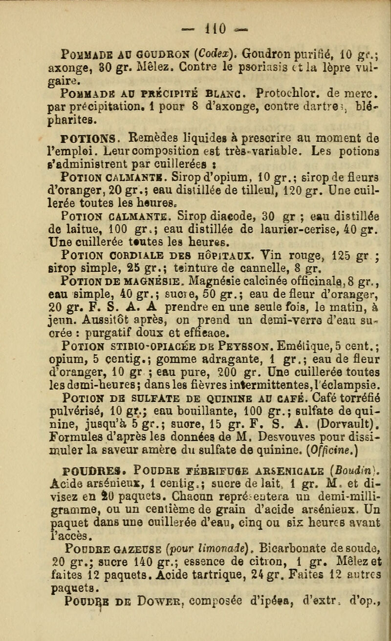 Pommade au goudron {Codex), Goudron puriàé, 10 gf.; axonge, 30 gr. Mêlez. Contre le psoriasis et la lèpre vul- gaire. PoMMADB AD PiiKCiPiTÉ BLANC. Protoclilor. de merc, par précipitation. 1 pour 8 d'axonge, contre dartre;, blé- pharites. POTIONS. Remèdes liquides à prescrire au moment de remploi. Leur composition est très-variable. Les potions s'administrent par cuillerées : Potion CALMANTE. Sirop d'opium, 10 gr.; sirop defleurs d'oranger, 20 gr.; eau disîiilée de tilleul, 120 gr. Une cuil- lerée toutes les heures. Potion calmante. Sirop diaeode, 30 gr ; eau distillée de laitue, 100 gr.; eau distillée de laurier-cerise, 40 gr. Une cuillerée toutes les heur«s. Potion cordiale des hôpitaux. Vin rouge, 125 gr ; sitop simple, 25 gr.; teinture de cannelle, 8 gr. Potion de magnésie. Magnésie calcinée officinale, 8 gr., eau simple, 40 gr.; sucie, 50 gr.; eau de fleur d'oranger, 20 gr, F. S. A. A prendre en une seule fois, le matin, à jeun. Aussitôt après, on prend un demi-verra d'eau su- orée : purgatif doux et emcaoe. Potion stibio-opiacée db Petsson. Emélique, 5 cent. ; opium, 5 çentig,; gomme adragante, 1 gr.; eau de fleur d'oranger, 10 gr ; eau pure, 200 gr. Une cuillerée toutes lesdami-heures; dans les fièvres intermittentes,l'éclampsie. Potion dh sulfate de quinine ad café. Café torréfié pulvérisé, 10 gr.; eau bouillante, 100 gr.; sulfate de qui- nine, jusqu'à 5 gr.; suore, 15 gr. F, S. A. (Dorvault), Formules d'après les données de M. Desvouves pour dissi- muler la saveur amère du sulfate de quinine. (Of/îctne.) POUDRES. PODDKE FÉBBIFUÔE AHSENIGALE (Boudin), Acide arséûieux, 1 centig.; sucre de lait. 1 gr. M, et di- visez en iO paquets. Chacun repré:-entera un demi-milli- gramme, ou un centième de grain d'acide arsénieux. Un paquet dans une cuillerée d'eau, cinq ou six heures avant l'accès. PoDDBE GAZEUSE (pour Umonaié), Bicarbonate de soude, 20 gr.; sucre 140 gr.; essence de citron, 1 gr. Mêlez et faites 12 paquets. Acide tartrique, 24 gr. Faites 12 autres paquets. POUDBB DE DowER, composée d'ipé«a, d'estr, d'op.,