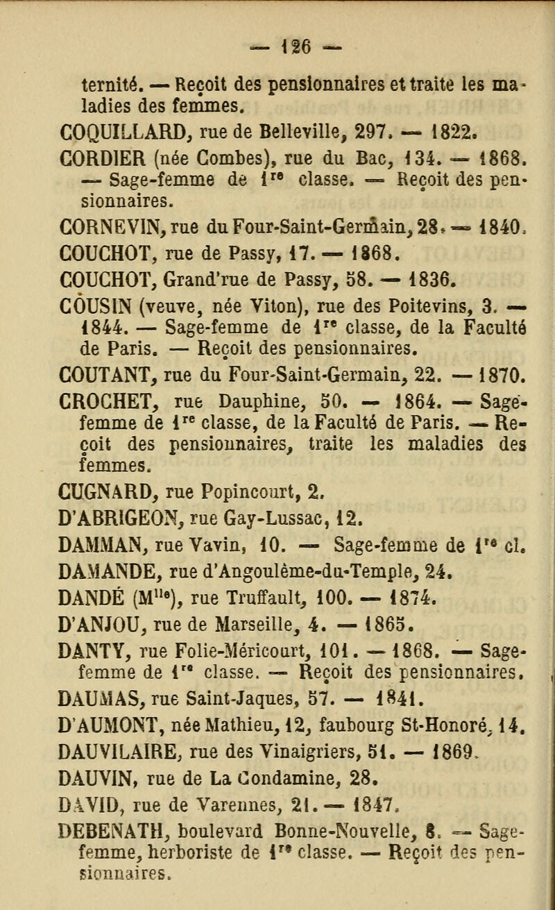 ternité. — Reçoit des pensionnaires et traite les ma- ladies des feinmes. COQUILLARD, rue de Belleville, 297, — 1822. CORDIER (née Combes), rue du Bac, 134. — 1868. — Sage-femme de i classe. — Reçoit des pen- sionnaires. CORNEVlN,rue du Four-Saint-Germain, 28»— 1840. COUCHOT, rue de Passy, 17. — 1868. COUCHOï, Grand'rue de Passy, 58. — 1836. COUSIN (veuve, née Viton), rue des Poitevins, 3. — 1844. — Sage-femme de 1 classe, de la Faculté de Paris. — Reçoit des pensionnaires. COUTANT, rue du Four-Saint-Germain, 22. — 1870. CROCHET, rue DaupMne, 50. — 1864. — Sage- femme de 1 classe, de la Faculté de Paris. -* Re- çoit des pensionnaires, traite les maladies des femmes. CUGNARD, rue Popincourt, 2. D'ABRIGEON, rue Gay-Lussac, 12. DAMMAN, rue Vavin, 10. — Sage-femme de T® cl. DAMANDE, rue d'Angoulème-du-Temple, 24. DANDÉ (M«), rue Truffault, 100. — 1874. D'ANJOU, rue de Marseille, 4. — 1865. DANTY, rue Folie-Méricourt, 101. — 1868. — Sage- femme de r* classe. ■— Reçoit des pensionnaires. DAUMAS, rue Saint-Jaques, 57. — 1841. D'AUMONT, née Mathieu, 12, faubourg St-Honoré, 14. DAU VIL AIRE; rue des Vinaigriers, 51. — 1869. DAUVIN, rue de La Condamine, 28. DiVID, rue de Varennes, 21.— 1847. DEBENATH, boulevard Bonne-Nouvelle, 8. =^ Sage- femme, herboriste de !'• classe. —■ Reçoit des pen- sionnaires.