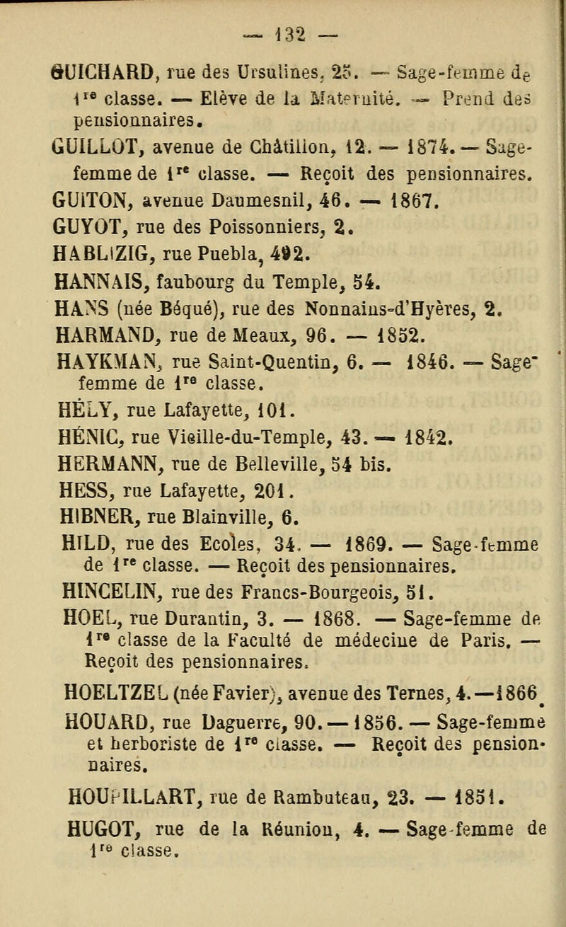 6UIGHARD, me des Ursulines. 2o. — Sage-femme de i^^ classe. — Elève de la MatpruUé. — Prend de» pensionnaires. GUILLOT, avenue de Ghàtiiion, i2. — 1874.— Siige- femmede 1'' classe. — Reçoit des pensionnaires. GUITON, avenue Daumesnil, 46. — 1867. GUYOT, rue des Poissonniers, 2. HÂBLiZIG, rue Puebla, 4«2. HANNAIS, faubourg du Temple, 54. HANS (née Béqué), rue des Nonnains-d'Hyères, 2. HARMAND, rue de M eaux, 96. — 1852. HAYKMAN, rue Saint-Quentin, 6. — 1846. — Sage- femme de 1 classe. HÉLY, rue Lafayette, 101. HÉNIG, rue Vieille-du-Temple, 43. — 1842. HERMANN, rue de Belleville, 54 bis. HESS, rue Lafayette, 201. HIBNER, rue Blainville, 6. HTLD, rue des Ecoles, 34. — 1869. — Sage-ftmme de 1 classe. — Reçoit des pensionnaires. HINGELIN, rue des Francs-Bourgeois, 5i. HOEL, rue Durantin, 3. — 1868. — Sage-femme de U* classe de la Faculté de médecine de Paris. — Reçoit des pensionnaires. HOELTZEL (née Favier), avenue des Ternes, 4.-1866^ HOUâRD, rue Daguerre, 90. — 1856. — Sage-femme et herboriste de 1 classe. — Reçoit des pension- naires. HOUPILLâRT, rue de Rambuteau, 23. — 1851. HUGOT, rue de la Réunion, 4. — Sage femme de l'^ classe.