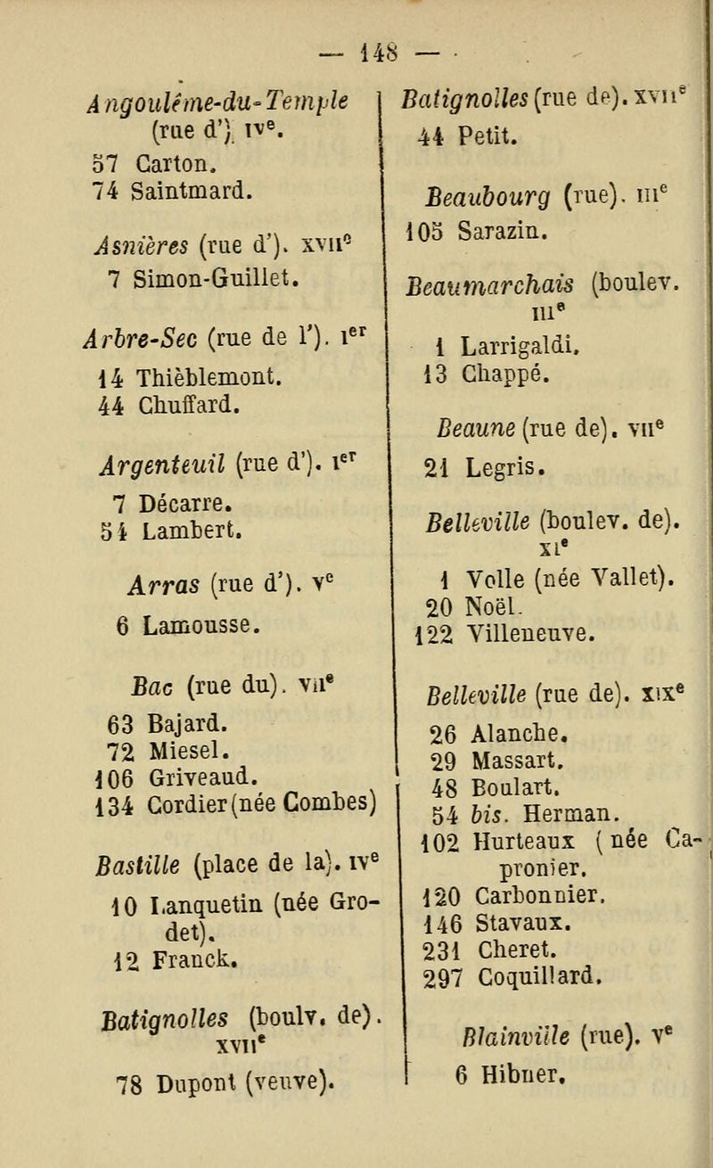 A ngouléme-du- Temi'le (me d') 1^®. 37 Carton. 74 Saintmard. Asnières (rue d')> xvii'^ 7 Simon-Guillet. Arbre-Sec (rue de ï). i 14 Thièblemoiit. 44 Ctuffard. ArgenUuil (rue d'), i^' 7 Décarre. 5 4 Lamtert. Arras (rue d'). v° 6 Lamousse. Bflc (rue du), vii* 63 Bajard. 72 Mlesel. 106 Griveaud. 134 Gordier (née Combes) Bastille (place de la), iv^ 10 I.anquetin (née Gro- det). 12 Franck. Batignolles (toulv. de). XVII* 78 Dupont (veuve). Batignolles [Tne de).xvîi^ 44 Petit. Beaubourg (rue), iii^ 103 Sarazin. Beaumarchais (boulev. 1 Larrigaldi, 13 Chappé. Beaune (rue de). vii^ 21 Legris. Belleville (boulev. de), xi* 1 Voile (née Vallet). 20 Noël- 122 Villeneuve. Belleville (rue de). xix« 26 Alancbe. 29 Massart. 48 Boulart. 54 bis. Herman. 102 Hurteaux (née Ca- pronier. 120 Carbonnier. 146 Stavaux. 231 Cheret. 297 Coquillard. Blainville (rue), v* 6 Hibner.