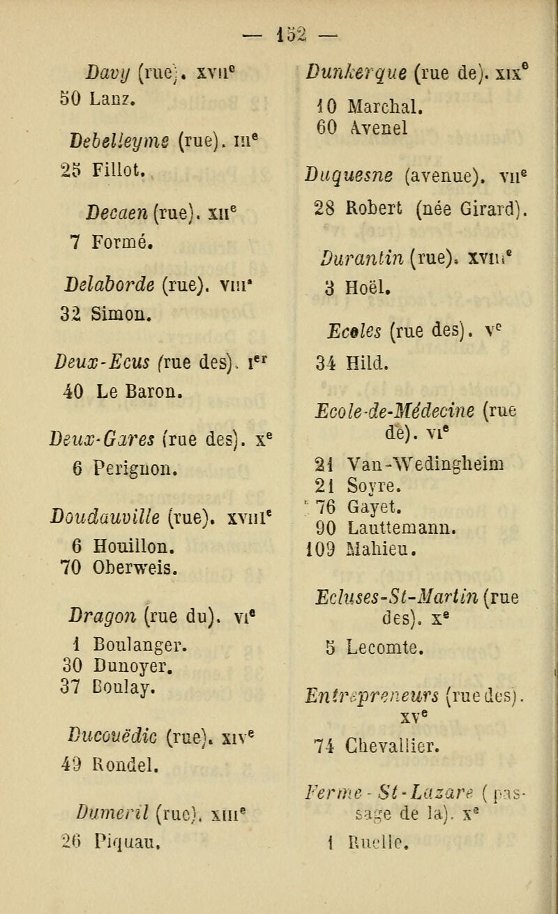 Davy (me:, xvii 50 Lanz. Lebelleyme (rue), m® 2o Fillot. Decaen (rue), xii® 7 Formé. Delaborde (rue), vui* 32 Simon. Deux-Eeus (vne des), i 40 Le Baron. Beux-Gares (rue des), x^ 6 Perignon. Boudauville (rue), xviii' 6 Houillon. 70 Oberweis. Bragon (rue du), vi' 1 Boulanger. 30 Dunoyer. 37 Boulay. Bucûuëdic (rue), xiv^ 49 Rondel. Dumenl (rue), xiii® 26 Piquau. Dunkerque (rue de), xix® iO Marchai. 60 Â-venel Buquesne (avenue), vu® 28 Robert (née Girard). Duranlin (rue), xviii® 3 Hoël. Ecoles (rue des), v^ 34 Hild. Ecole-de-Médecine (rue de). VI» 21 Van-Wedingheim 21 Soyre. _ 76 Gayet. 90 Lauttemann. 109 Mahieu. Ecluses-S t-M art iji (rue des). x« 5 Lecomte. Entrepreneurs (ruedesj. XV® 74 Clievaliier. Ferme - Si-Lazare ( [•:{<- sage de la), x^ i Ruelle.