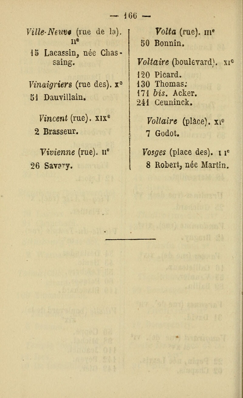 i6(j — Ville-Neuvê (rue de la). Il* 1^ Lacassin, née Clias- saing. Vinaigriers (rue des), x^ 51 Dauvillain. Vincent [me), xix^ 2 Brasseur. Vivienne (rue), ii* 26 Sava^y. Voîta (rue), m* 50 Bonnin, Voltaire (boulevard), si® 120 Picard. 130 Thomas; 171 bis. Acker. 241 Geuninck, Voltaire (place), xi^ 7 Godot, Vosges (place des), 11^ 8 Robert^ née Martin.