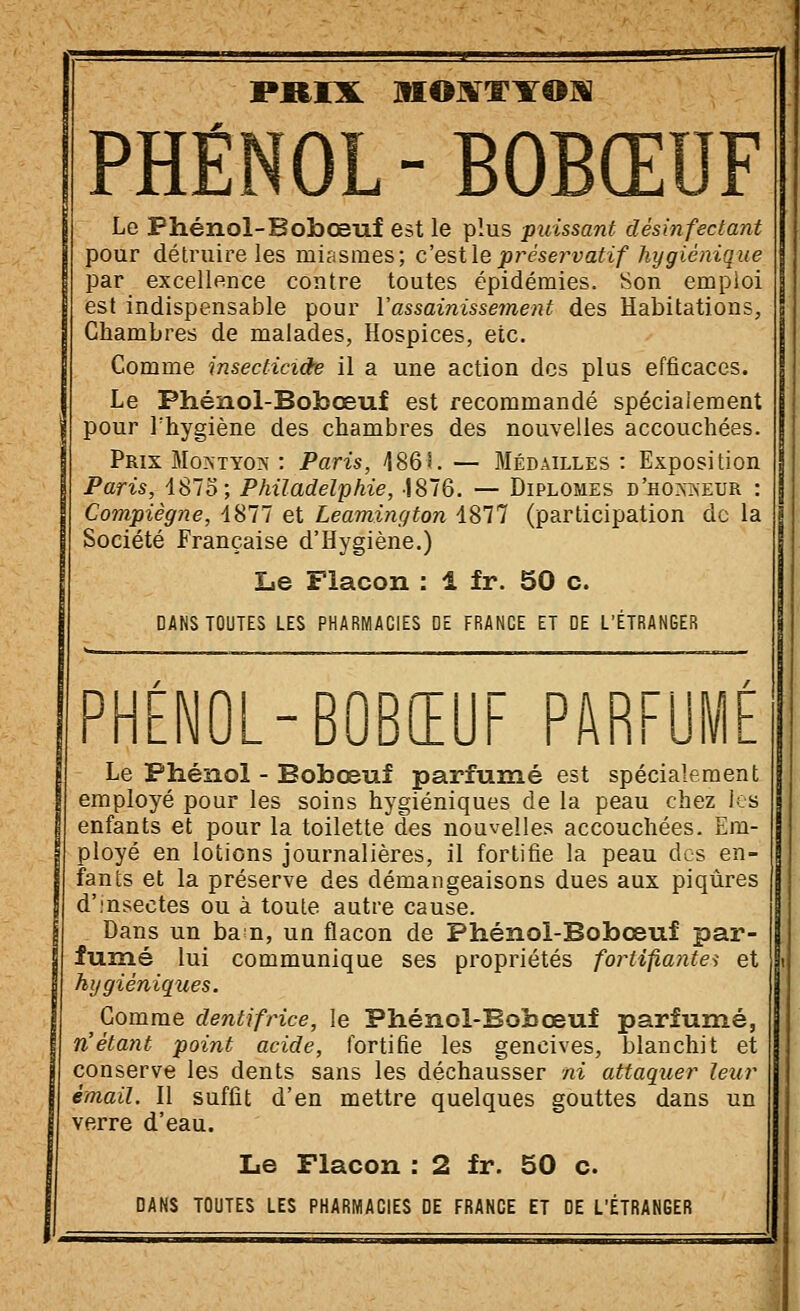 PRIX MOafTYOIS PHÉNOL - BOBŒUF Le Phénol-Bobœuf est le plus puissant désinfectant pour détruire les miasmes; c'esilepréservatif hygiénique par excellence contre toutes épidémies. Son emploi est indispensable pour Vassainissement des Habitations, Chambres de malades, Hospices, etc. Comme insecticide il a une action des plus efficaces. Le Phénol-Bobœuf est recommandé spécialement pour l'hygiène des chambres des nouvelles accouchées. Prix Montyo?j : Paris, 486S. — Médailles : Exposition Paris, 1875; Philadelphie, -1876. — Diplômes d'ho.mseur : Compiègne, 1877 et Leamington 1877 (participation de la Société Française d'Hygiène.) lie Flacon : 1 fr. 50 c. DANS TOUTES LES PHARMACIES DE FRANGE ET DE L'ÉTRANGER PHÉNOL-BOBŒUF PARFUMÉ Le Phénol - Bobœuf parfumé est spécialement employé pour les soins hygiéniques de la peau chez les enfants et pour la toilette des nouvelles accouchées. Em- ployé en lotions journalières, il fortifie la peau des en- fants et la préserve des démangeaisons dues aux piqûres d'.'nsectes ou à toute autre cause. Dans un ba^n, un flacon de Phénol-Bobœuf par- fumé lui communique ses propriétés fortifiantes et hygiéniques. Gomme dentifrice, le Phénol-Bobœuf parfumé, n'étant point acide, fortifie les gencives, blanchit et conserve les dents sans les déchausser ni attaquer leur émail. Il suffit d'en mettre quelques gouttes dans un verre d'eau. Le Flacon : 2 fr. 50 c. DANS TOUTES LES PHARMACIES DE FRANCE ET DE L'ÉTRANGER