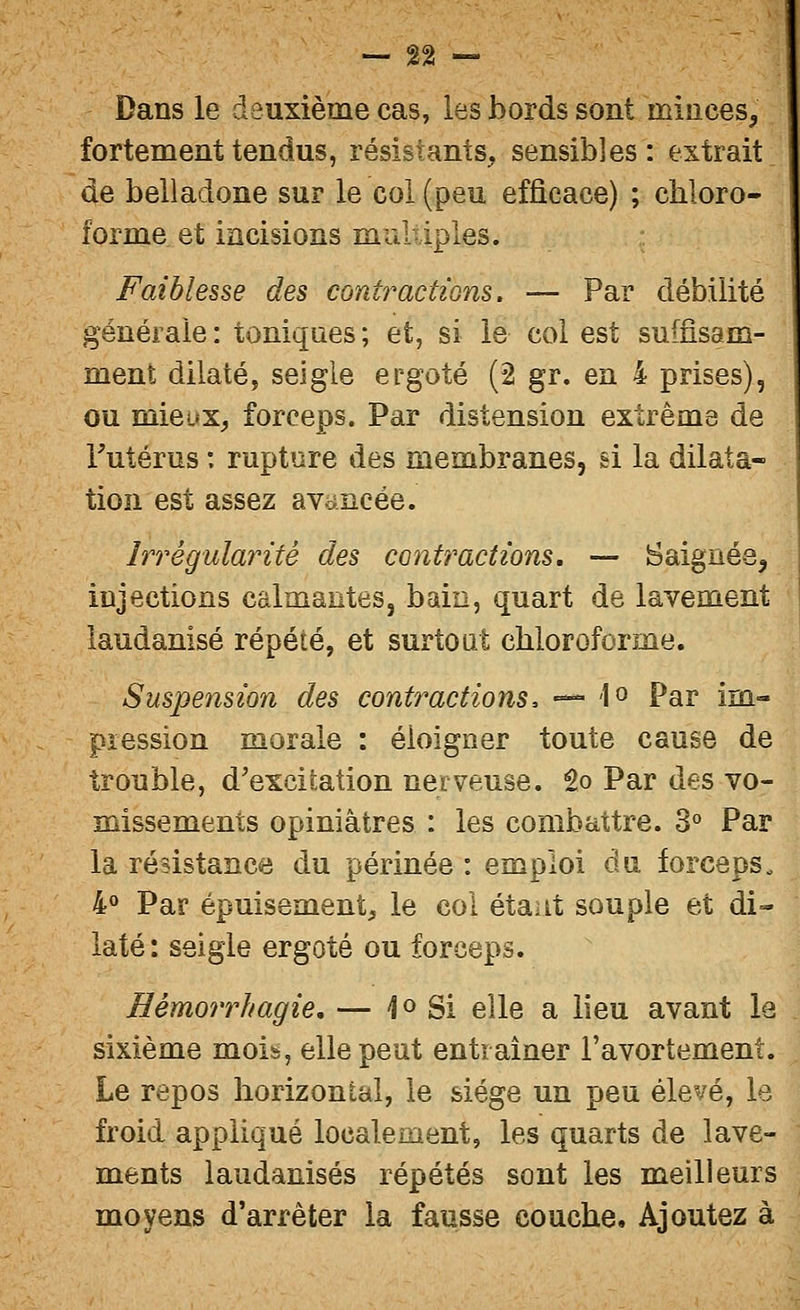Dans le deuxième cas, les bords sont minces, fortement tendus, résistants, sensibles: extrait de belladone sur le col (peu efficace) ; chloro- forme et incisions multiples. Faiblesse des contractions. — Par débilité générale: toniques; et, si le col est suffisam- ment dilaté, seigle ergoté (2 gr. en 4 prises), ou mieux, forceps. Par distension extrême de Futérus : rupture des membranes, si la dilata- tion est assez avancée. Irrégularité des contractions, — Saignée^ injections calmantes, bain, quart de lavement laudanisé répété, et surtout chloroforme. Suspension des contractions, — lo Par im- pression morale : éloigner toute cause de trouble, d'excitation nerveuse, to Par des vo- missements opiniâtres : les combattre. 3° Par la résistance du périnée : emploi du forceps. 4° Par épuisement, le col étant souple et di- laté: seigle ergoté ou forceps. Hémorrhagie, — 4 o Si elle a lieu avant la sixième mois, elle peut entraîner l'avortement. Le repos horizontal, le siège un peu élevé, le froid appliqué localement, les quarts de lave- ments laudanisés répétés sont les meilleurs moyens d'arrêter la fausse couche. Ajoutez à