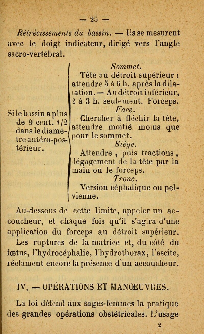 Si le bassin a plu s de 9 crnl. 4/2 danslediamè — 25 - Rétrécissements du bassin. — Ils se mesurent avec le doigt indicateur, dirigé vers langle sacro-vertébral. ' Sommet. Tête au détroit supérieur : attendre 5 à 6 h. après la dila- tation.— Am détroit inférieur, 2 à 3 h. seulf^ment. Forceps. Face. Chercher à fléchir la tête, attendre moitié moins que t7e7atV;o7oV-\t^^^ le sommet. térieur ^^^^^' Attendre , puis tractions , légdgement de la tête par la main ou le forceps. Ironc. Version céphalique ou pel- vienne. Au-dessous de cette limite, appeler un ac- coucheur, et chaque fois qu'il s'agira d'une application du forceps au détroit i^upérieur. Les ruptures de la matrice et, du côté du fœtus, l'hydrocéphalie, l'hydrothorax, l'ascite, réclament encore la présence d'un accoucheur. IV, — OPÉRATIONS ET MANŒUVRES. La loi défend aux sages-femmes la pratique des grandes opérations obstétricales. L'usage