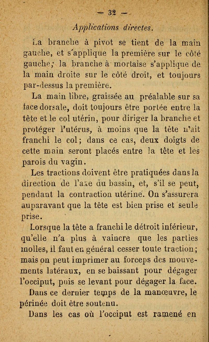 Applications dïi^ectes. La brandie à pivot se tient de la main gauche, et s'applique la première sur le côté gauche; la branche à mortaise s'applique de. la main droite sur le côté droit, et toujours par-dessus la première. La main libre, graissée au préalable sur sa face dorsale, doit toujours être portée entre la tète et le col utérin, pour diriger la branche et protéger l'utérus, à moins que la tête n'ait franchi le col; dans ce cas, deux doigts de cette main seront placés entre la tête et les parois du vagin. Les tractions doivent être pratiquées dans la direction de l'aAe du bassin, et, s'il se peut, pendant la contraction utérine. On s'assurera auparavant que la tête est bien prise et seule prise. Lorsque la tête a franchi le détroit inférieur, qu'elle n'a plus à vaincre que les parties molles, il faut en général cesser toute traction ; mais on peut imprimer au forceps des mouve- ments latéraux, en se baissant pour dégager Tocciput, puis se levant pour dégager la face. Dans ce dernier tegaps de la manœuvre, le périnée doit être soutenu. Dans les cas où Tocciput est ramené en