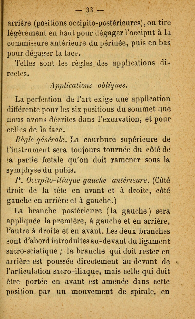 arrière (positions occipito-postérieures),oii tire légèrement en haut pour dégager l'occiput à la commissure antérieure du périnée, puis en bas pour dégager la face. Telles sont les règles des applications di- rectes. Applications obliques. La perfection de l'art exige une application différente pour les six positions du sommet que nous avons décrites dans Texcavation, et pour celles de la face. Règle généimle, La courbure supérieure de l'iastrurîient sera toujours tournée du côté de ja partie fœtale qu'on doit ramener sous la symphyse du pubis. P. Occipito-iliaque gauche antérieure. (Côté droit de la tête en avant et à droite, côté gauche en arrière et à gauche.) La branche postérieure (la gauche) sera appliquée la première, à gauche et en arrière, l'autre à droite et en avant. Les deux branches sont d'abord introduites au-devant du ligament sacro-sciatique ; la branche qui doit rester en arrière est poussée directement au-devant de Farticulation sacro-iliaque, mais celle qui doit être portée en avant est amenée dans cette position par un mouvement de spirale, en