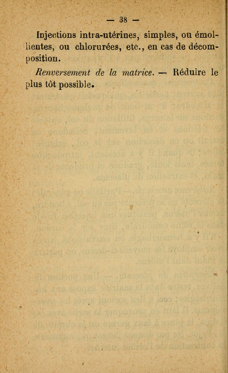 Injections intra-utérines, simples, ou émol- iientes, ou chlorurées, etc., en cas de décom- position. Renve^'sement de la matrice. — Réduire le plus tôt possible.