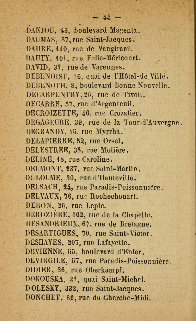 DANJOU, 43, boulevard Magenta. DAUMAS, 57,rue Saint-Jacques, DAURE, UO, rue de Vaugirard. DAUTY, ^ÎOI, rue Folie-Méricourt. DAVID, 31, rue de Varennes. DEBENOIST, '?6, quai de l'Hôtel-detVille. DEBENOTH, 8, boulevard Bonne-Nouvelle. DECARPENTRY,26, rue de Tivoli. DEGARRE, 57, rue d'Argenteuil. DECROIZETTE, 46, rue Crozatier. DEGAGEURE, 39, rue de la Tour-d'Auvergne, DEGRANDY, 45, rue Myrrha. DELAPIERRE, 5â, rue Orsel. DELESTREE, 35, rue Molière. DELINE, 18, rue Caroline. DELMONT, 237, rue Saint-Martin. DELOLME, 30, rue d'Hauteville. DELSACH, 84, rue Paradis-Poissonnière, DELVAUX, 76, ru? Rochechouart. DERON, 25, rue Lepic. DEROZIÈRE, 102, rue de la Chapelle. DESANDRIEUX, 67, rue de Bretagne. DESARTIGUES, 70, rue Saint-Victor. DESHAYES, 207, rue Lafayette. DEVIENNE, 55, boulevard d'Enfer. DËVIRGILE, 57, rue Paradis-Poissonnière. DIDIER, 36, rue Oberkampf. DOKOUSKA, 21, quai Saint-Michel. DOLESKY, 332, rue Saint-Jacques. DONGHET, 82, rue du Cherche-Midi.