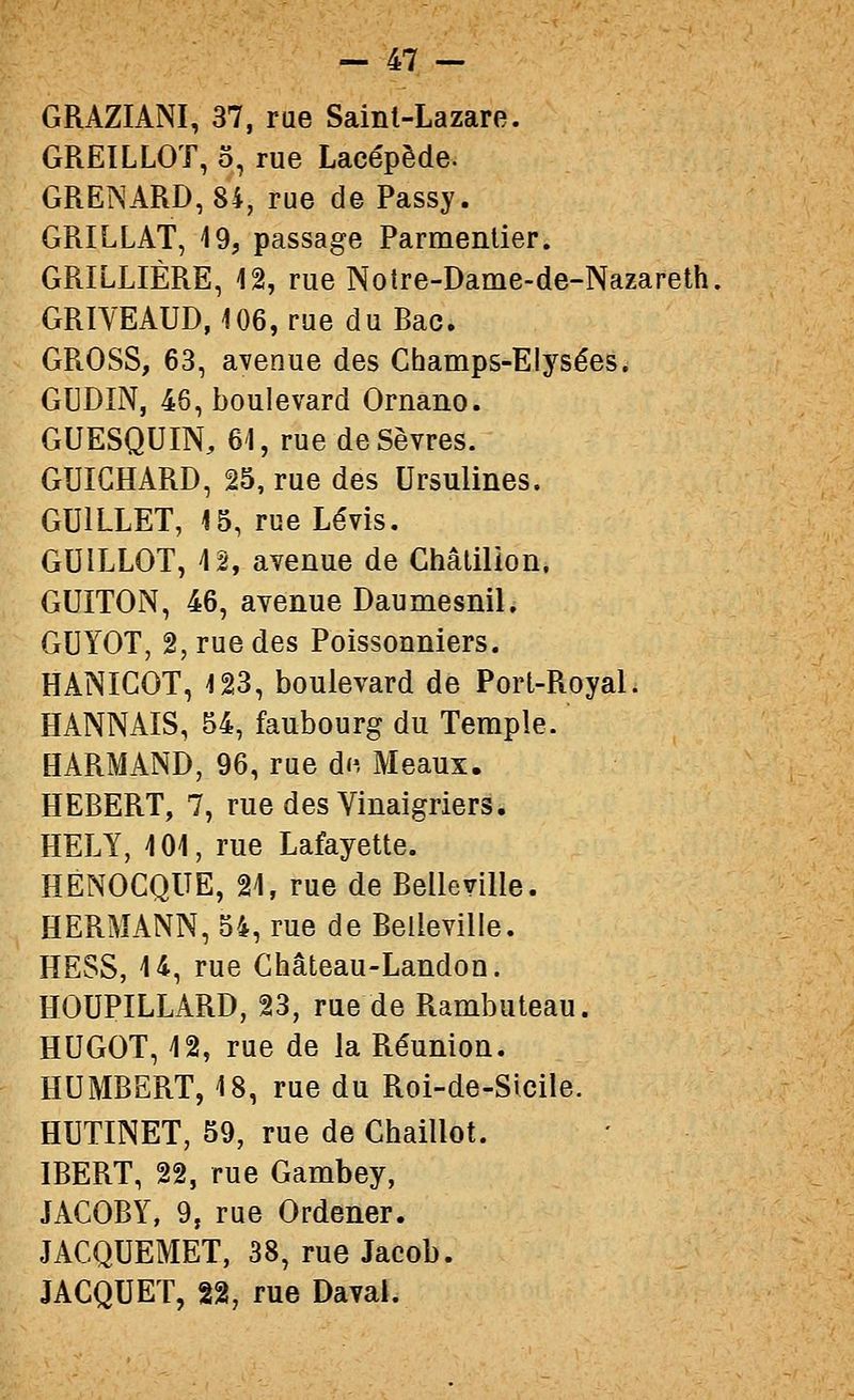 GRAZIANI, 37, rue Saint-Lazare. GREILLOT, 5, rue Lacépède. GRE]NARD,8i, rue de Passy. GRILLAT, 19, passage Parmentier. GRILLIÈRE, 12, rue Notre-Dame-de-Nazareth, GRIYEAUD, 106, rue du Bac. GROSS, 63, avenue des Champs-Elysées^ GUDIN, 46, boulevard Ornano. GUESQUIN, 61, rue de Sèvres. GUIGHARD, 25, rue des Ursulines. GUILLET, 15, rueLévis. GUILLOT, 4 2, avenue de Châlilion. GUITON, 46, avenue Daumesnil. GUYOT, 2, rue des Poissonniers. HANICOT, 123, boulevard de Port-Royal. HANNAIS, 54, faubourg du Temple. HARMAND, 96, rue df, Meaux. HEBERT, 7, rue des Vinaigriers. HELY, 101, rue Lafayette. HENOCQUE, 21, rue de Belleville. HERMANN, 34, rue de Belleville. HESS, 14, rue Ghâteau-Landon. HOUPILLARD, 23, rue de Rambuteau. HUGOT, 12, rue de la Réunion. HUMBERT, 18, rue du Roi-de-Sicile. HUTINET, 59, rue de Chaillot. IBERT, 22, rue Gambey, JACOBY, 9, rue Ordener. JACQUEMET, 38, rue Jacob. JACQUET, n, rue Daval.
