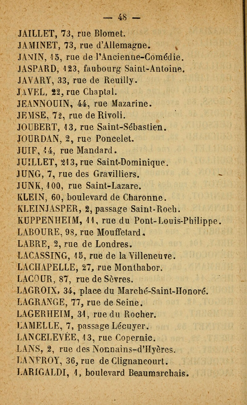 JAILLET, 73, rue Blomet. J A MINET, 73, rue d'Allemagne. , JANIN, '15, rue de rAncienne-Comédie. JASPARD, 123, faubourg Saint-Antoine. JAVARY, 33, rue de Reuilly. JaVEL, 22,rue Chaptal. JEANNOUIN, 44, rue Mazarine. JEMSE, 72, rue de Rivoli. JOUBERT, 13, rue Saint-Sébastien. JOURDAN, 2, rue Poncelet. JUIF, U, rue Mandard. JUILLET, î213,rue Saint-Dominique. JUNG, 7, rue des Gravilliers. JUNK, 100, rue Saint-Lazare. KLEIN, 60, boulevard de Charonne. KLEINJASPER, 2, passage Saint-Roch. KUPPENHEIM, 11, rue du Pont-Louis-Philippe, LABOURE, 98, rue Mouffetard, LABRE, 2, rue de Londres. LACASSING, 15, rue de la Villeneuîe. LACHAPELLE, 27, rue Monthabor. LAGOUR, 87, rue de Sèvres. LACROIX, 34, place du Marché-Saint»Honoré. LAGRANGE, 77, rue de Seine. LAGERHEIM, 31, rue du Rocher. LAMELLE, 7, passage Lécuyer. LANCELEVÉE, 13, rue Copernic. LANS, 2, rue des Nonnains-d'Hyères. LANFROY, 36, rue de Glignancourt. LARIGALDI, 1, boulevard Beaumarchais.