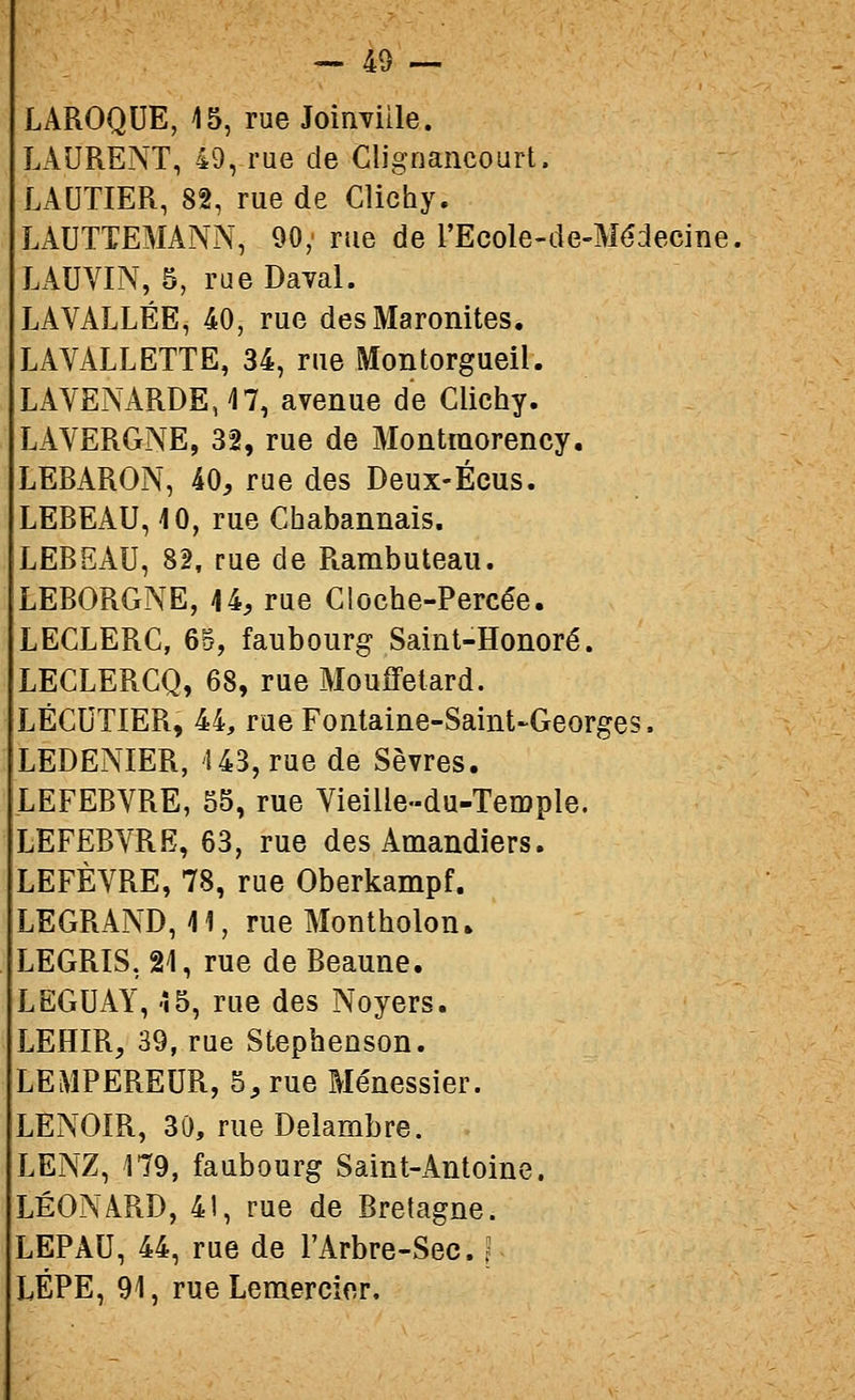 LAROQUE, 15, rue Joinviile. LAURENT, 49, rue de Clignancourt. LAUTIER, 82, rue de Clichy. LAUTTEMANN, 90; rue de l'Ecole-de-Médecine. LAUVIN, 5, rue Daval. LA VALLÉE, 40, rue des Maronites. LAVALLETTE, 34, rue Montorgueil. LAVENARDEJT, avenue de Clichy. LAVERGNE, 32, rue de Montmorency. LEBARON, 40, rue des Deux-Écus. LEBEAU, 10, rue Chabannais. LEBEAU, 82, rue de Rambuteau. LEBORGNE, 44, rue Cloche-Percée. LECLERC, 6d, faubourg Saint-Honoré. LECLERCQ, 68, rue Mouffetard. LÉCUTIER, 44, rue Fontaine-Saint-Georges. LEDENIER, 143, rue de Sèvres. LEFEBVRE, 55, rue Vieiile-du-Temple. LEFEBVRE, 63, rue des Amandiers. LEFÈVRE, 78, rue Oberkampf. LEGRAND, 41, rue Montholon. LEGRIS, 24, rue de Beaune. LEGUAY, 45, rue des Noyers. LEHIR, 39, rue Stephenson. LEMPEREUR, 5, rue Ménessier. LENOIR, 30, rueDelambre. LENZ, 179, faubourg Saint-Antoine. LÉONARD, 41, rue de Bretagne. LEPAU, 44, rue de l'Arbre-Sec. LÉPE, 91, rueLemercior,