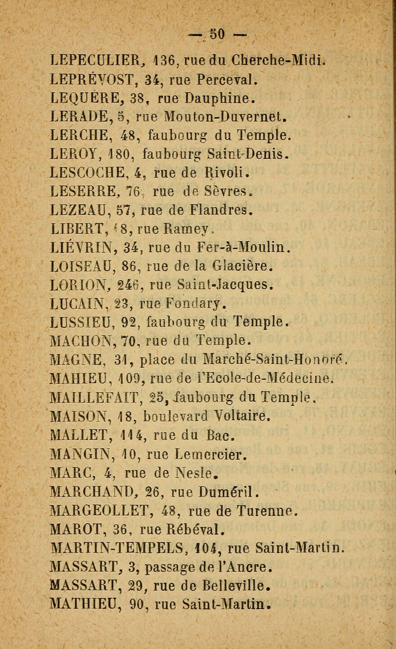 LEPECULIER, 136, rue du Cherche-Midi. LEPRÉYOST, 34, rue Perceval. LEQUÉRE, 38, rue Dauphine. LERADE,5, rue Mouton-Duvernet. LERCHE, 48, faubourg du Temple. LEROY, 180, faubourg Saint-Denis. LESCOCHE, 4, rue de Rivoli. LESERRE, 76. rue de Sèvres. LEZEAU, 57, rue de Flandres. LIBERT,''8,rueRamey. LIÉVRIN, 34, rue du Fer-à-Moulin. LOÏSEAU, 86, rue de la Glacière. LORION, 246, rue Saint-Jacques. LUCAIN, n, rueFoîiciary. LUSSIEU, 92, faubourg du Temple. MACHON, 70, rue du Temple. MAGNE, 31, place du Marché-Saint-Honoré, MAHIEU, 109, rue de rEcole-de-Médecine. MAILLEFAÎT, 25,iaubourg du Temple. MAISON, 18, boulevard Voltaire. MALLET, 114, rue du Bac. MANGIN, 10, rue Lemercier. MARC, 4, rue de Nesie. MARCHAND, 26, rue Duméril. MARGEOLLET, 48, rue de Turenne. MAROT, 36, rueRébéval. MARTIN-TEMPELS, i04, rue Saint-Martin. MASSART, 3, passage de l'Ancre. MASSART, 29, rue de Belleville. MATHIEU, 90, rue Saint-Martin.