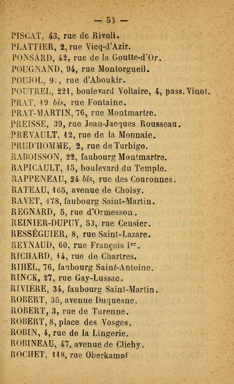 PISOAT, 43, rue de Rivoli. PLATTIER, 2, rue Vieq-d'Azir. PO^SARD, 42, rue de la Goutte-d'Or. POUGNAND, 94, rue Montorgueil. POUJOL, 9;, rue d'Aboukir. POUTREL, 221, boulevard Voltaire, 4, pass.Vinot, PRAT, 19 bis, rue Fontaine. PRAT-MARTIN, 76, rue Montmartre. PREISSE, 39j rue Jeau-Jacqaes Rousseau. PRÉVAULT, 12, rue de la Monnaie. PRUD'HOMME, 2, rue deTurbigo. RABOISSON, 22, faubourg Monlmartre. RAPICAULT, 15, boulevard du Temple. RAPPENEAU, 24 bU^ rue des Couronnes. RATEAU, 165, avenue de Choisy. RAVET, ns, faubourg Saint-Martin. REGNARD, 5, rue d'Ormesson. REINIER-DUPUY, 53, rue Censier. RESSÉGUÏER, 8, rue Saint-Lazare. REYNAUD, 60, rue François P-. RICHARD, -14, rue de Chartres. RIHEL, 76, faubourg Sain^Antoine. RINCK, 27, rue Gay-Lussac. RIVIÈRE, 34, faubourg Saint-Martin, ROBERT, 35, avenue Duquesne. ROBERT, 3, rue de Turenne. ROBERT, 8, place des Vosges. ROBIN, 4, rue de la Lingerie. ROBINEAU, 47, avenue de Clichy. ROCHET, 118, rue Oberkarapf