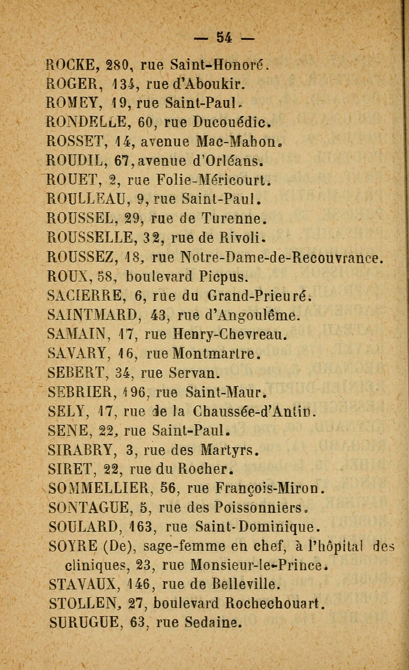 ROCKE, 280, rue Saint-Honoré. ROGER, 13-S, rue d'Aboukir. ROMEY, 19, rue Saint-PauL RONDELLE, 60, rue Ducouédic. ROSSET, i4, avenue Mac-Mabon» ROUDIL, 67,avenue d'Orléans. ROUET, 2, rue Folie-Méricourt. ROULLEAU, 9, rue Saint-Paul. ROUSSEL, 29, rue de Turenne. ROUSSELLE, 32, rue de Rivoli. ROUSSEZ, 18, rue Notre-Dame-de-Recouvrance. ROUX, 58, boulevard Picpus. SACIERRE, 6, rue du Grand-Prieuré. SAINTMARD, 43, rue d'Angoulême. SAMAIN, M, rue Henry-Chevreau. SAVARY, 16, rue Montmartre. SEBERT, 34, rue Servan. SEBRIER, 196, rue Saint-Maur. SELY, 17, rue ie la Chaussée-d'Anlin. SENE, 22, rue Saint-Paul. SÏRABRY, 3, rue des Martyrs. SIRET, 22, rue du Rocher. SOMMELLIER, 56, rue François-Miron. SONTAGUE, 5, rue des Poissonniers, SOULARD, 163, rue Saint-Dominique. SOYRE (De), sage-femme en chef, à Phôpitai des cliniques, 23, rue Monsieur-Ie-Prince. STAVAUX, 146, rue de Belleville. STOLLEN, 27, boulevard Rochechouart. SURUGUE, 63, rue Sedaine.