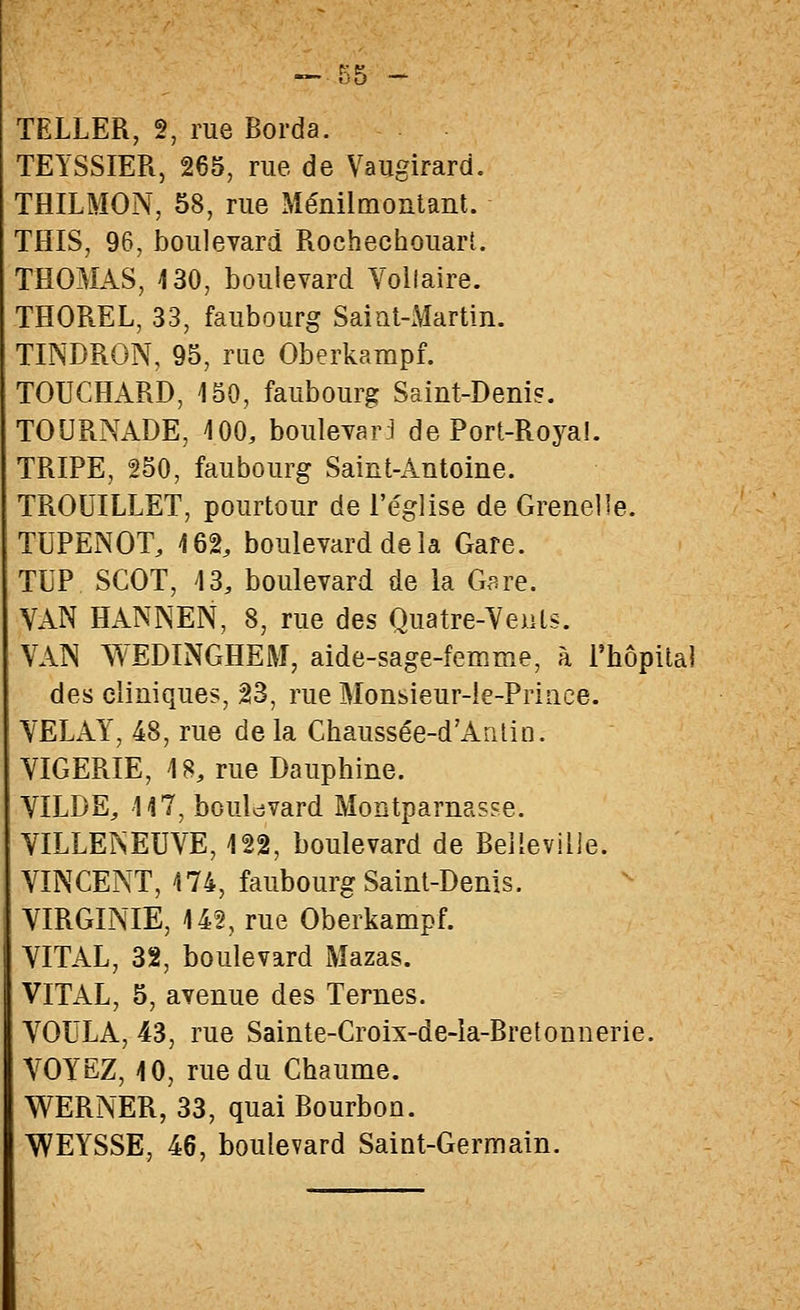 TEYSSIER, 265, rue de Vaugirard. THILMON, 58, rue Ménilmoatant. THIS, 96, boulevard RochechouarL THOMAS, 430, boulevard Voltaire. THOREL, 33, faubourg Saiat-Martin. TINDRON, 95, rue Oberkampf. TOUCHARD, 450, faubourg Saint-Denis. TOURNADE, 100, boulevar:! de Port-Roya!. TRIPE, 250, faubourg Saint-Antoine. TROUILLET, pourtour de l'église de Grenelle. TUPENOT, 162, boulevard delà Gare. TUP SCOT, 13, boulevard de la G^re. VAN HANNEN, 8, rue des Quatre-Veuls. VAIN WEDINGHEM, aide-sage-femme, à Phôpîlai des cliniques, 23, rue Monsieur-îe-Priace. VELAY, 48, rue de la Chaussée-d'Antin. VIGERIE, 18, rue Dauphine. VILDE, 117, bouldvard Montparnasse. VILLEÎSEUVE, 122, boulevard de Beilevilie. VINCENT, 174, faubourg Saint-Denis. VIRGINIE, 142, rue Oberkampf. VITAL, 32, boulevard Mazas. VITAL, 5, avenue des Ternes. VOULA, 43, rue Sainte-Croix-de-la-Bretonnerie. VOYEZ, 10, rue du Chaume. WERNER, 33, quai Bourbon. WEYSSE, 46, boulevard Saint-Germain.