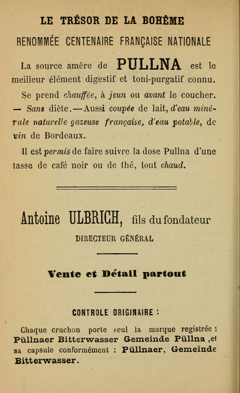 RENOMMÉE CENTENAIRE FRANÇAISE NATIONALE La source amère de PULiLiNA est le meilleur élément digestif et toni-purgatif connu. Se prend chauffée, à jeun ou avant le coucher. — Sans diète. — Aussi coupée de lait, d'eau miné- rale naturelle gazeuse françaue, d'eau ]potalle, de vin de Bordeaux. Il est permis de faire suivre la dose Pullna d'une tasse de café noir ou de thé, tout chaud. Antoine ULBRIGH, ms du fondateur DIRECTEUR GÉNÉRAL Tente et Détail partout CONTROLE ORIGINAIRE : Chaque cruchon porte seul la marque registrée : PùUnaer Bitterwasser Gemeinde PùUna ,et sa capsule conformément : PuUnaer, Gemeinde Bitterwasser.