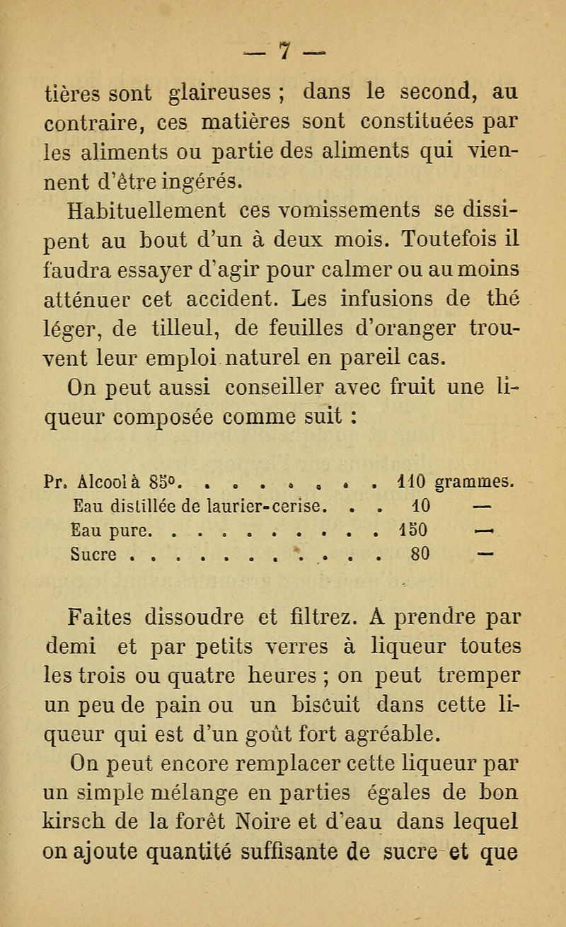 tières sont glaireuses ; dans le second, au contraire, ces matières sont constituées par les aliments ou partie des aliments qui vien- nent d'être ingérés. Habituellement ces vomissements se dissi- pent au bout d'un à deux mois. Toutefois il faudra essayer d'agir pour calmer ou au moins atténuer cet accident. Les infusions de thé léger, de tilleul, de feuilles d'oranger trou- vent leur emploi naturel en pareil cas. On peut aussi conseiller avec fruit une li- queur composée comme suit : Pr. Alcool à 85°. . . . , , • . 110 grammes. Eau distillée de laurier-cerise. . . 10 — Eau pure 150 — Sucre •. . . . 80 — Faites dissoudre et filtrez. A prendre par demi et par petits verres à liqueur toutes les trois ou quatre heures ; on peut tremper un peu de pain ou un biscuit dans cette li- queur qui est d'un goût fort agréable. On peut encore remplacer cette liqueur par un simple mélange en parties égales de bon kirsch de la forêt Noire et d'eau dans lequel on ajoute quantité suffisante de sucre et que