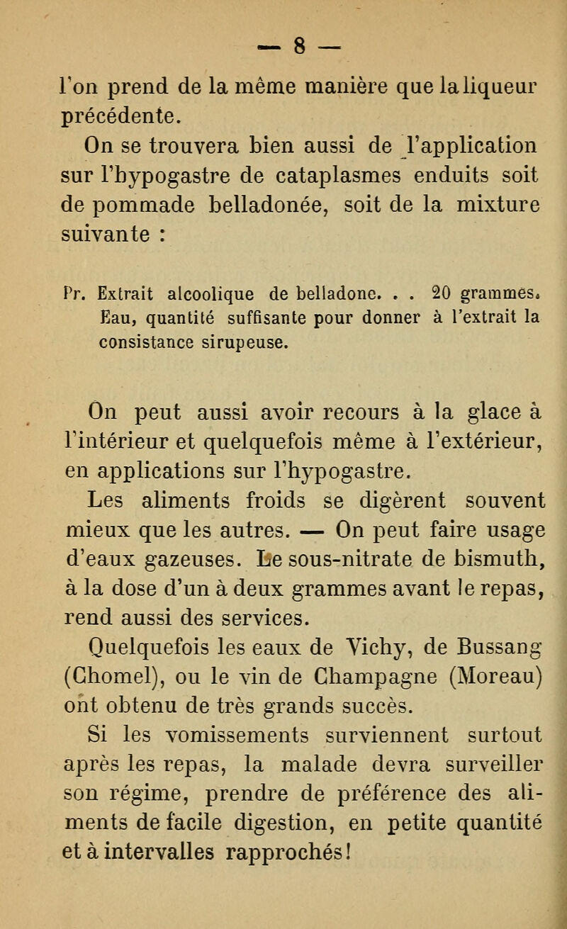 l'on prend de la même manière que la liqueur précédente. On se trouvera bien aussi de l'application sur l'hypogastre de cataplasmes enduits soit de pommade belladonée, soit de la mixture suivante : Pr. Extrait alcoolique de belladone. . . 20 grammes» Eau, quantité suffisante pour donner à l'extrait la consistance sirupeuse. On peut aussi avoir recours à la glace à rintérieur et quelquefois même à l'extérieur, en applications sur l'hypogastre. Les aliments froids se digèrent souvent mieux que les autres. — On peut faire usage d'eaux gazeuses. Be sous-nitrate de bismuth, à la dose d'un à deux grammes avant le repas, rend aussi des services. Quelquefois les eaux de Vichy, de Bussang (Ghomel), ou le vin de Champagne (Moreau) ont obtenu de très grands succès. Si les vomissements surviennent surtout après les repas, la malade devra surveiller son régime, prendre de préférence des ali- ments de facile digestion, en petite quantité et à intervalles rapprochés !