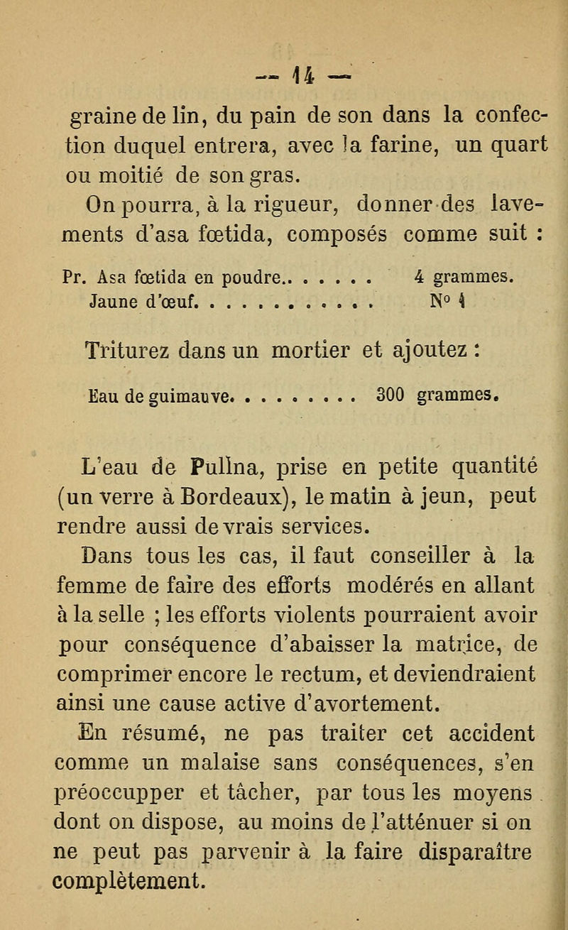 — 44 — graine de lin, du pain de son dans la confec- tion duquel entrera, avec la farine, un quart ou moitié de son gras. On pourra, à la rigueur, donner des lave- ments d'asa fœtida, composés comme suit : Pr. Asa fœtida en poudre 4 grammes. Jaune d'œuf. N° 4 Triturez dans un mortier et ajoutez : Eau de guimauve 300 grammes. L'eau de Pullna, prise en petite quantité (un verre à Bordeaux), le matin à jeun, peut rendre aussi devrais services. Dans tous les cas, il faut conseiller à la femme de faire des ejfforts modérés en allant à la selle ; les efforts violents pourraient avoir pour conséquence d'abaisser la matrice, de comprimer encore le rectum, et deviendraient ainsi une cause active d'avortement. En résumé, ne pas traiter cet accident comme un malaise sans conséquences, s'en préoccupper et tâcher, par tous les moyens dont on dispose, au moins de l'atténuer si on ne peut pas parvenir à la faire disparaître complètement.