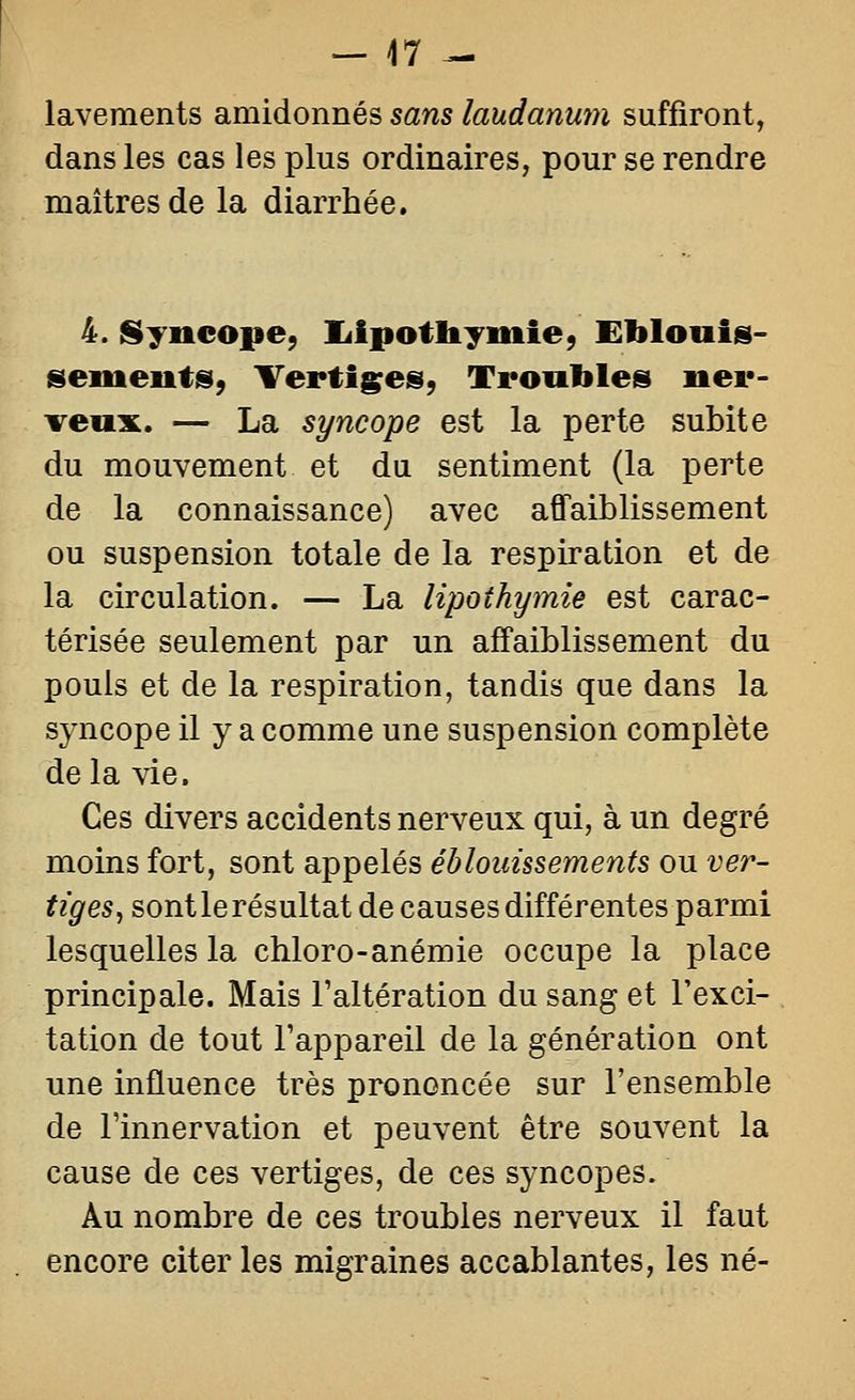 lavements amidonnés sans laudanum suffiront, dans les cas les plus ordinaires, pour se rendre maîtres de la diarrhée. 4. Syncope, liipotliyiiiie, Eblouis- semeuts, Vertiges, Troubles ner- veux. — La syncope est la perte subite du mouvement et du sentiment (la perte de la connaissance) avec affaiblissement ou suspension totale de la respiration et de la circulation. — La lipothymie est carac- térisée seulement par un affaiblissement du pouls et de la respiration, tandis que dans la syncope il y a comme une suspension complète delà vie. Ces divers accidents nerveux qui, à un degré moins fort, sont appelés ébloiiissements ou ver- tiges, sont le résultat de causes différentes parmi lesquelles la chloro-anémie occupe la place principale. Mais Taltération du sang et l'exci- tation de tout Tappareil de la génération ont une influence très prononcée sur l'ensemble de l'innervation et peuvent être souvent la cause de ces vertiges, de ces syncopes. Au nombre de ces troubles nerveux il faut encore citer les migraines accablantes, les né-